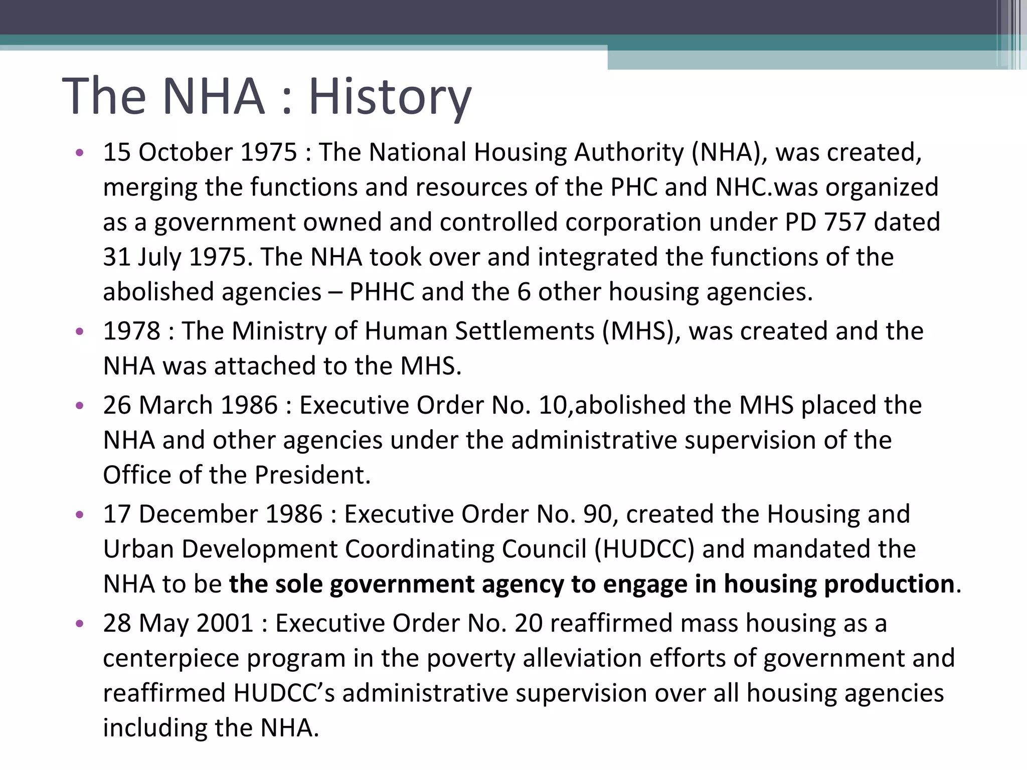 The NHA : History 15 October 1975 : The National Housing Authority (NHA), was created, merging the functions and resources of the PHC and NHC.was organized as a government owned and controlled corporation under PD 757 dated 31 July 1975. The NHA took over and integrated the functions of the abolished agencies – PHHC and the 6 other housing agencies. 1978 : The Ministry of Human Settlements (MHS), was created and the NHA was attached to the MHS. 26 March 1986 : Executive Order No. 10,abolished the MHS placed the NHA and other agencies under the administrative supervision of the Office of the President. 17 December 1986 : Executive Order No. 90, created the Housing and Urban Development Coordinating Council (HUDCC) and mandated the NHA to be  the sole government agency to engage in housing production . 28 May 2001 : Executive Order No. 20 reaffirmed mass housing as a centerpiece program in the poverty alleviation efforts of government and reaffirmed HUDCC’s administrative supervision over all housing agencies including the NHA. 