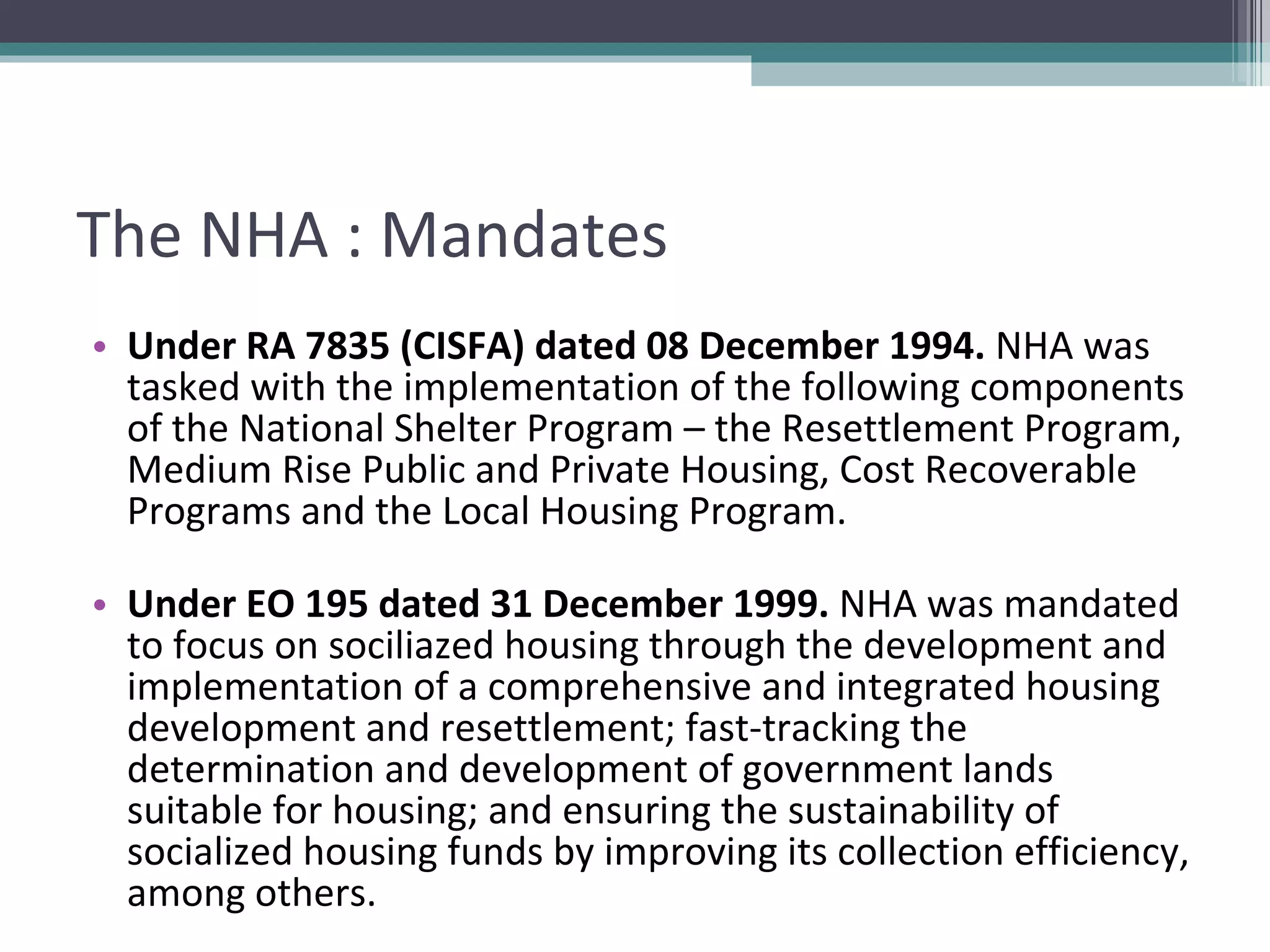 The NHA : Mandates Under RA 7835 (CISFA) dated 08 December 1994.  NHA was tasked with the implementation of the following components of the National Shelter Program – the Resettlement Program, Medium Rise Public and Private Housing, Cost Recoverable Programs and the Local Housing Program. Under EO 195 dated 31 December 1999.  NHA was mandated to focus on sociliazed housing through the development and implementation of a comprehensive and integrated housing development and resettlement; fast-tracking the determination and development of government lands suitable for housing; and ensuring the sustainability of socialized housing funds by improving its collection efficiency, among others. 
