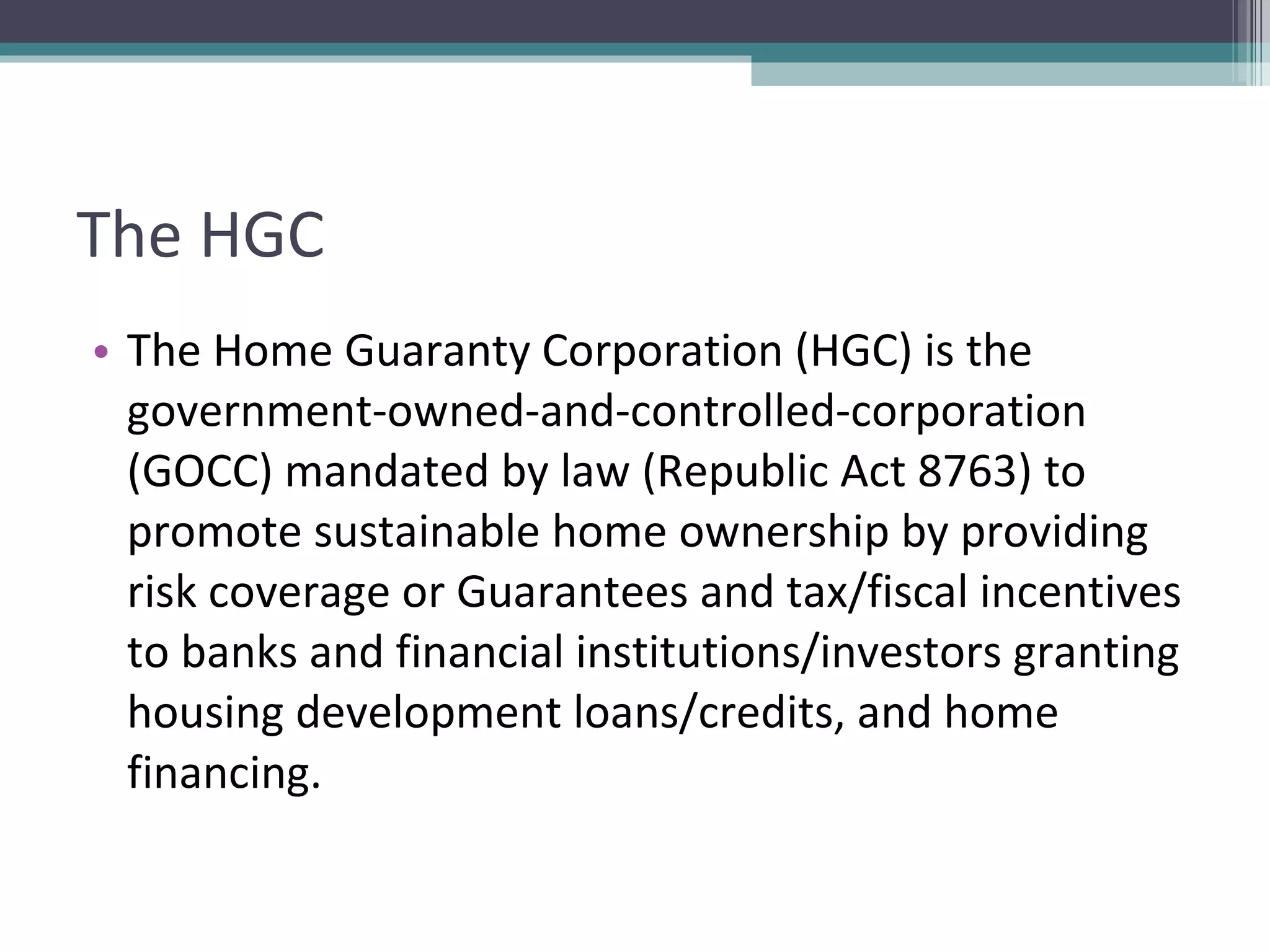 The HGC The Home Guaranty Corporation (HGC) is the government-owned-and-controlled-corporation (GOCC) mandated by law (Republic Act 8763) to promote sustainable home ownership by providing risk coverage or Guarantees and tax/fiscal incentives to banks and financial institutions/investors granting housing development loans/credits, and home financing.  