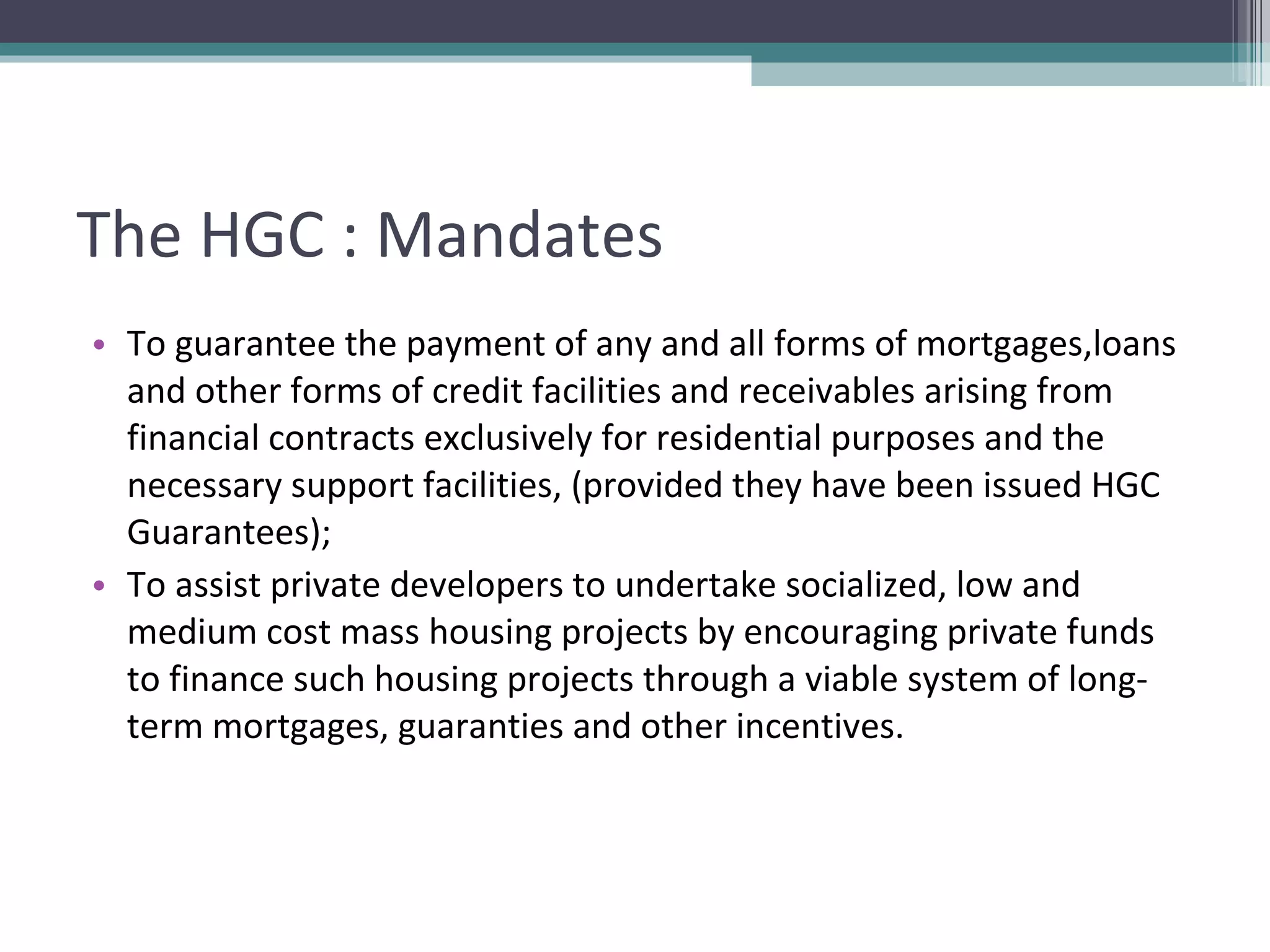 The HGC : Mandates To guarantee the payment of any and all forms of mortgages,loans and other forms of credit facilities and receivables arising from financial contracts exclusively for residential purposes and the necessary support facilities, (provided they have been issued HGC Guarantees); To assist private developers to undertake socialized, low and medium cost mass housing projects by encouraging private funds to finance such housing projects through a viable system of long-term mortgages, guaranties and other incentives. 