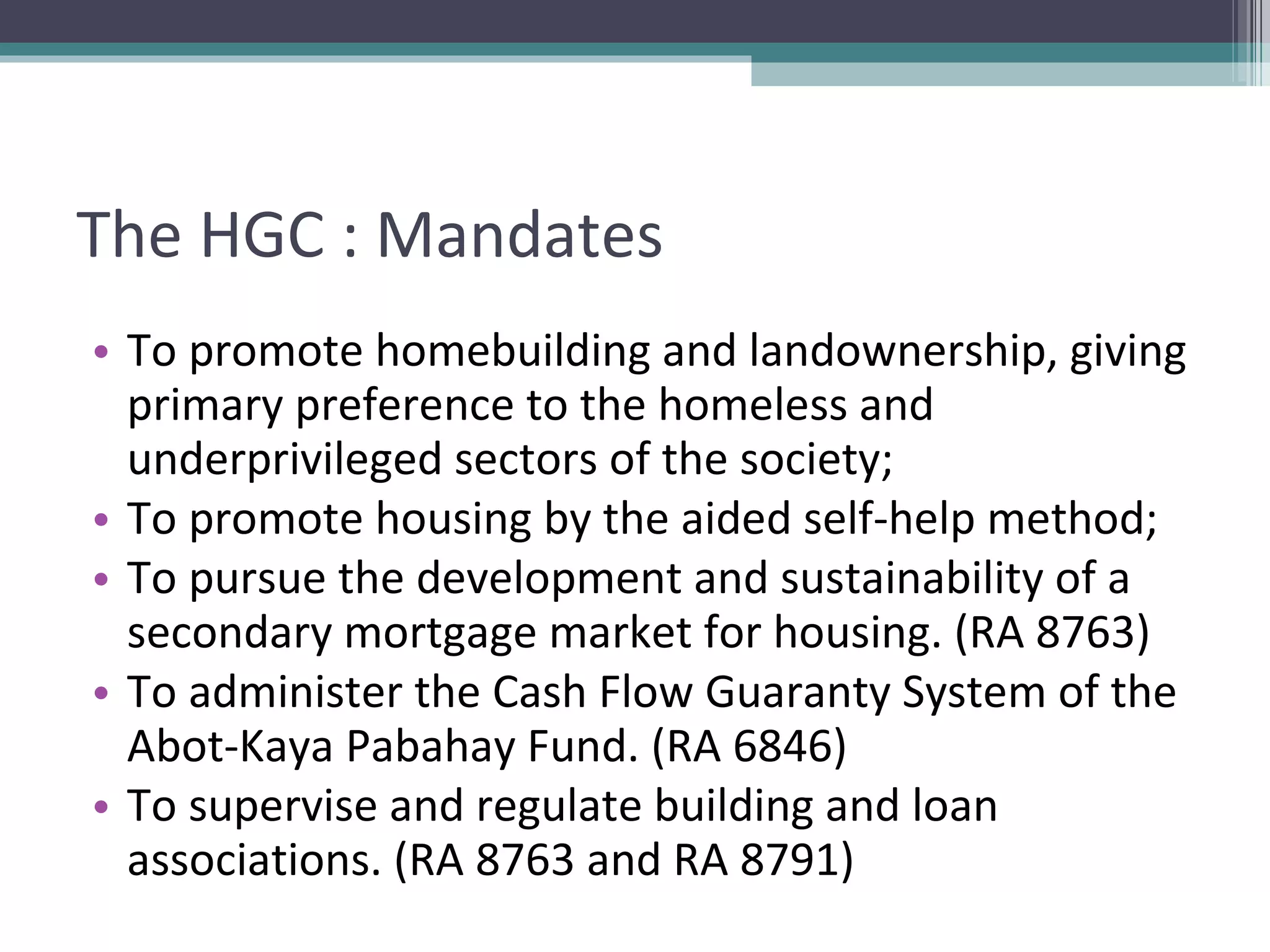 The HGC : Mandates To promote homebuilding and landownership, giving primary preference to the homeless and underprivileged sectors of the society; To promote housing by the aided self-help method; To pursue the development and sustainability of a secondary mortgage market for housing. (RA 8763) To administer the Cash Flow Guaranty System of the Abot-Kaya Pabahay Fund. (RA 6846) To supervise and regulate building and loan associations. (RA 8763 and RA 8791) 
