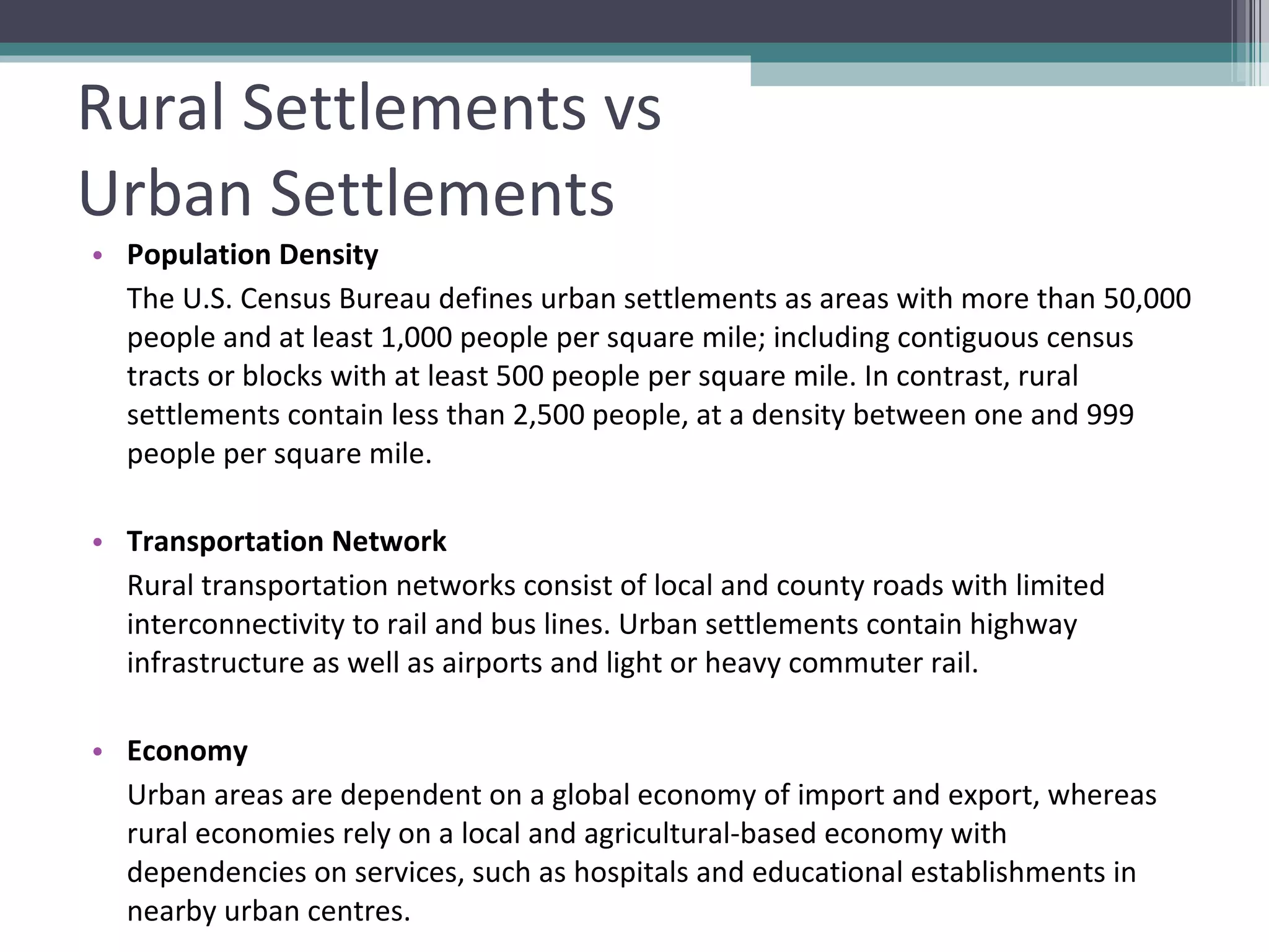 Rural Settlements vs  Urban Settlements Population Density The U.S. Census Bureau defines urban settlements as areas with more than 50,000 people and at least 1,000 people per square mile; including contiguous census tracts or blocks with at least 500 people per square mile. In contrast, rural settlements contain less than 2,500 people, at a density between one and 999 people per square mile. Transportation Network Rural transportation networks consist of local and county roads with limited interconnectivity to rail and bus lines. Urban settlements contain highway infrastructure as well as airports and light or heavy commuter rail. Economy Urban areas are dependent on a global economy of import and export, whereas rural economies rely on a local and agricultural-based economy with dependencies on services, such as hospitals and educational establishments in nearby urban centres. 