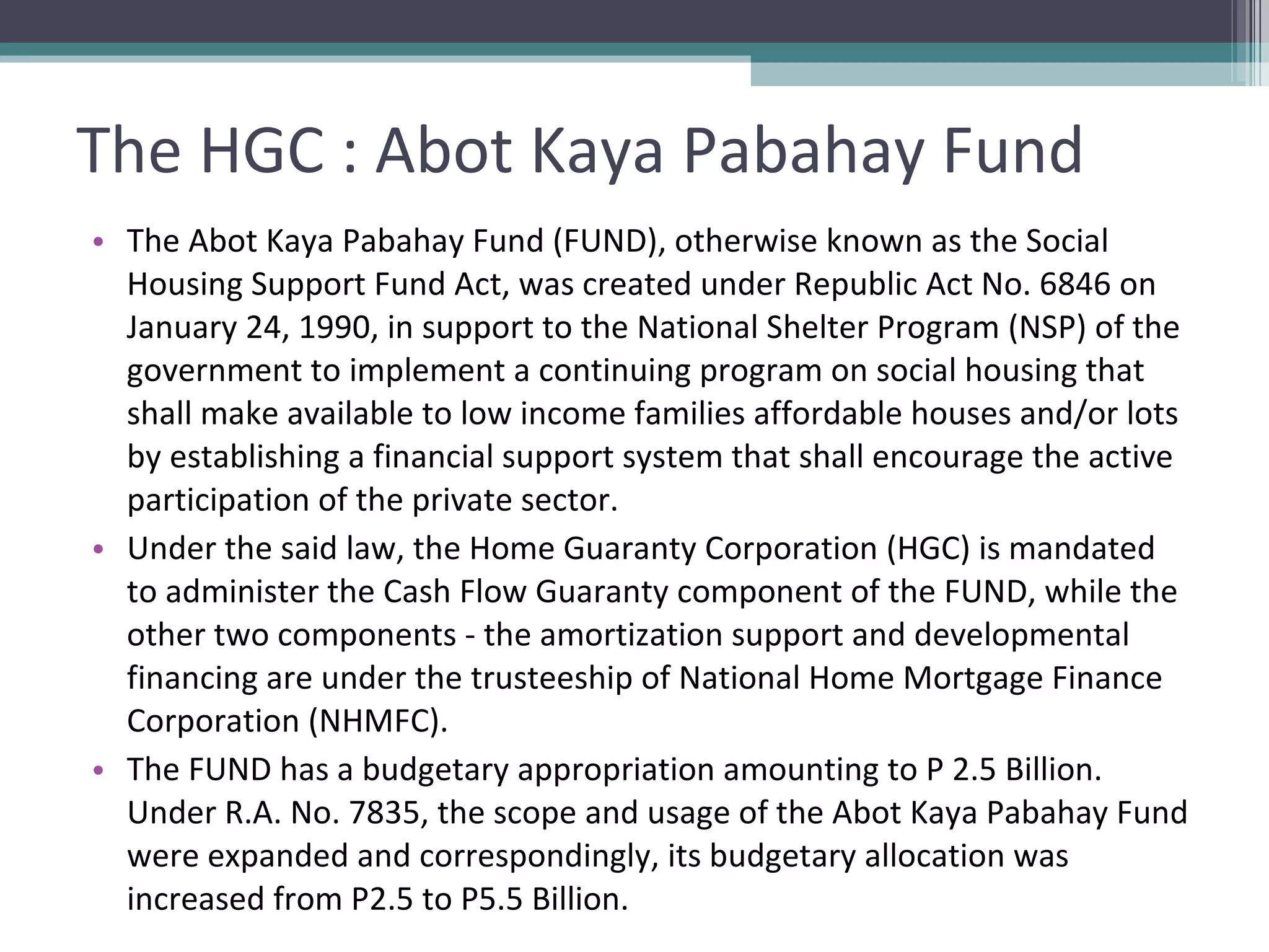 The HGC : Abot Kaya Pabahay Fund The Abot Kaya Pabahay Fund (FUND), otherwise known as the Social Housing Support Fund Act, was created under Republic Act No. 6846 on January 24, 1990, in support to the National Shelter Program (NSP) of the government to implement a continuing program on social housing that shall make available to low income families affordable houses and/or lots by establishing a financial support system that shall encourage the active participation of the private sector. Under the said law, the Home Guaranty Corporation (HGC) is mandated to administer the Cash Flow Guaranty component of the FUND, while the other two components - the amortization support and developmental financing are under the trusteeship of National Home Mortgage Finance Corporation (NHMFC). The FUND has a budgetary appropriation amounting to P 2.5 Billion. Under R.A. No. 7835, the scope and usage of the Abot Kaya Pabahay Fund were expanded and correspondingly, its budgetary allocation was increased from P2.5 to P5.5 Billion. 
