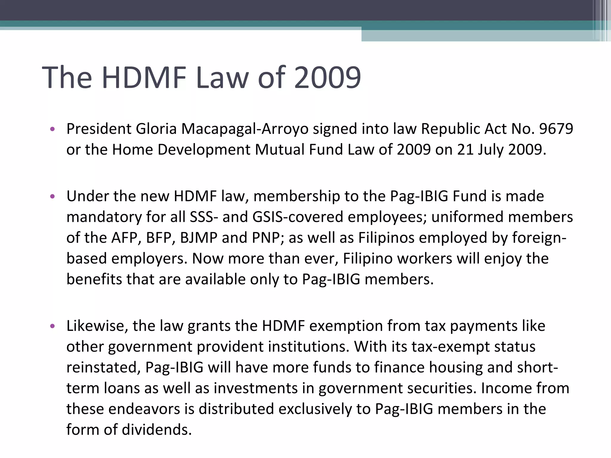 The HDMF Law of 2009 President Gloria Macapagal-Arroyo signed into law Republic Act No. 9679 or the Home Development Mutual Fund Law of 2009 on 21 July 2009.  Under the new HDMF law, membership to the Pag-IBIG Fund is made mandatory for all SSS- and GSIS-covered employees; uniformed members of the AFP, BFP, BJMP and PNP; as well as Filipinos employed by foreign-based employers. Now more than ever, Filipino workers will enjoy the benefits that are available only to Pag-IBIG members. Likewise, the law grants the HDMF exemption from tax payments like other government provident institutions. With its tax-exempt status reinstated, Pag-IBIG will have more funds to finance housing and short-term loans as well as investments in government securities. Income from these endeavors is distributed exclusively to Pag-IBIG members in the form of dividends. 