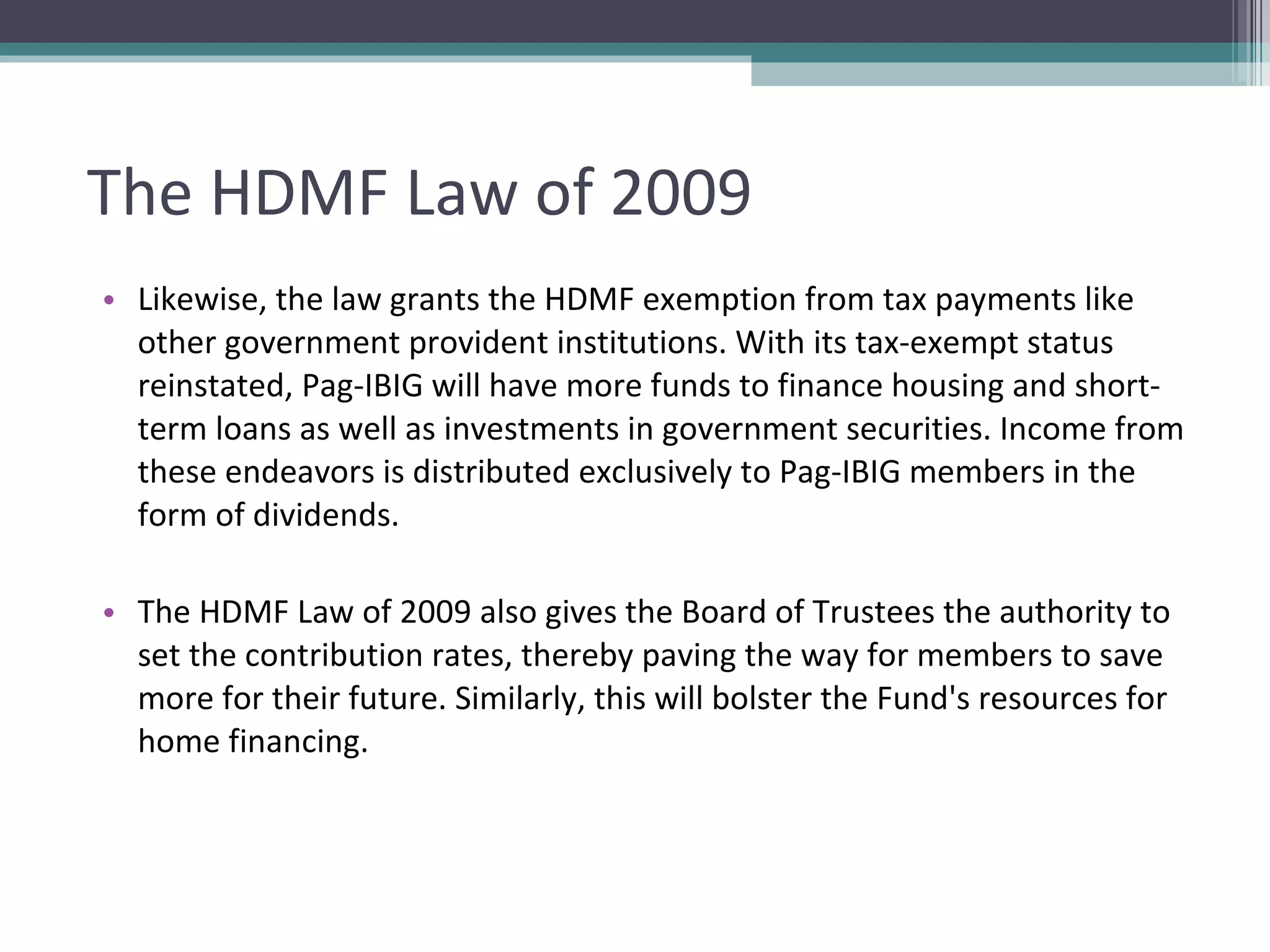 The HDMF Law of 2009 Likewise, the law grants the HDMF exemption from tax payments like other government provident institutions. With its tax-exempt status reinstated, Pag-IBIG will have more funds to finance housing and short-term loans as well as investments in government securities. Income from these endeavors is distributed exclusively to Pag-IBIG members in the form of dividends. The HDMF Law of 2009 also gives the Board of Trustees the authority to set the contribution rates, thereby paving the way for members to save more for their future. Similarly, this will bolster the Fund's resources for home financing. 