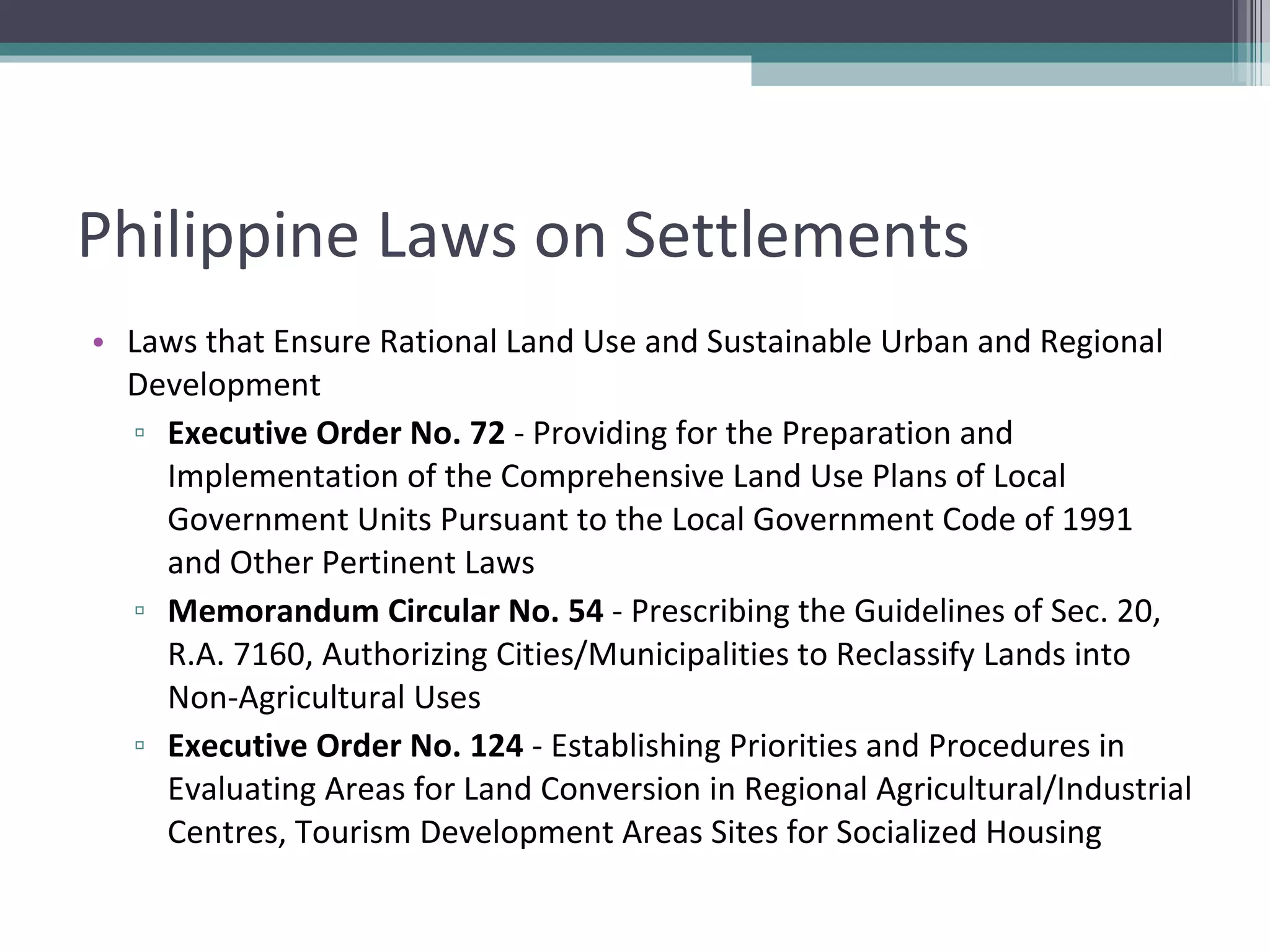 Philippine Laws on Settlements Laws that Ensure Rational Land Use and Sustainable Urban and Regional Development  Executive Order No. 72  - Providing for the Preparation and Implementation of the Comprehensive Land Use Plans of Local Government Units Pursuant to the Local Government Code of 1991 and Other Pertinent Laws Memorandum Circular No. 54  - Prescribing the Guidelines of Sec. 20, R.A. 7160, Authorizing Cities/Municipalities to Reclassify Lands into Non-Agricultural Uses Executive Order No. 124  - Establishing Priorities and Procedures in Evaluating Areas for Land Conversion in Regional Agricultural/Industrial Centres, Tourism Development Areas Sites for Socialized Housing 