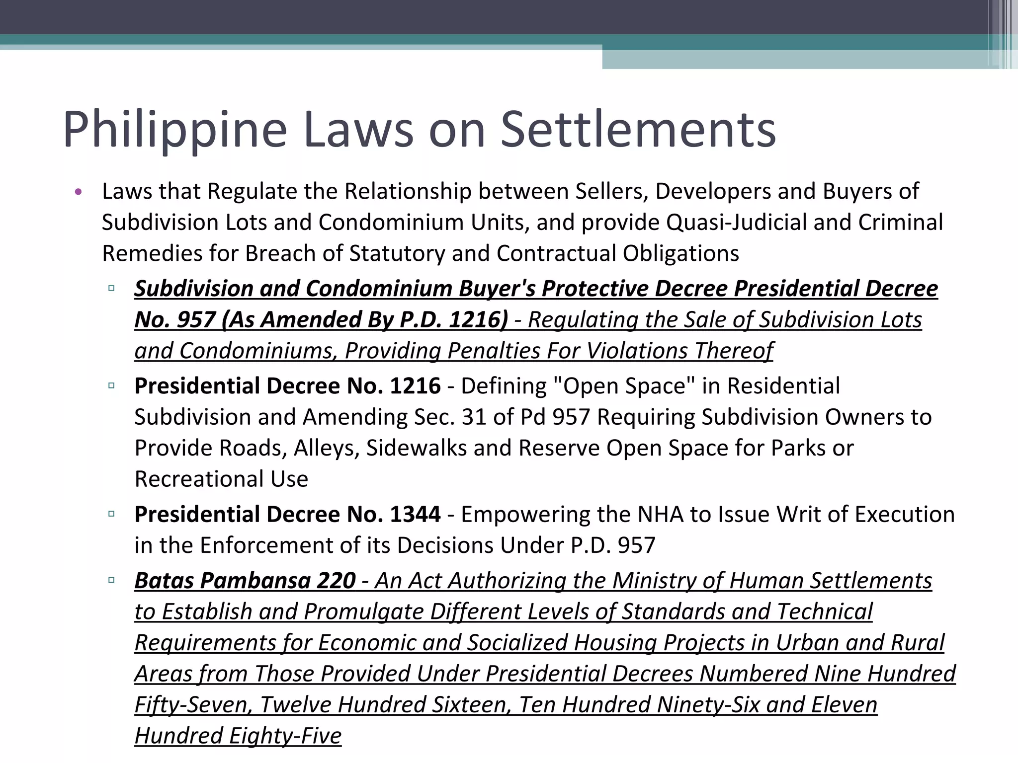 Philippine Laws on Settlements Laws that Regulate the Relationship between Sellers, Developers and Buyers of Subdivision Lots and Condominium Units, and provide Quasi-Judicial and Criminal Remedies for Breach of Statutory and Contractual Obligations   Subdivision and Condominium Buyer's Protective Decree Presidential Decree No. 957 (As Amended By P.D. 1216)  - Regulating the Sale of Subdivision Lots and Condominiums, Providing Penalties For Violations Thereof Presidential Decree No. 1216  - Defining "Open Space" in Residential Subdivision and Amending Sec. 31 of Pd 957 Requiring Subdivision Owners to Provide Roads, Alleys, Sidewalks and Reserve Open Space for Parks or Recreational Use Presidential Decree No. 1344  - Empowering the NHA to Issue Writ of Execution in the Enforcement of its Decisions Under P.D. 957 Batas Pambansa 220  - An Act Authorizing the Ministry of Human Settlements to Establish and Promulgate Different Levels of Standards and Technical Requirements for Economic and Socialized Housing Projects in Urban and Rural Areas from Those Provided Under Presidential Decrees Numbered Nine Hundred Fifty-Seven, Twelve Hundred Sixteen, Ten Hundred Ninety-Six and Eleven Hundred Eighty-Five 