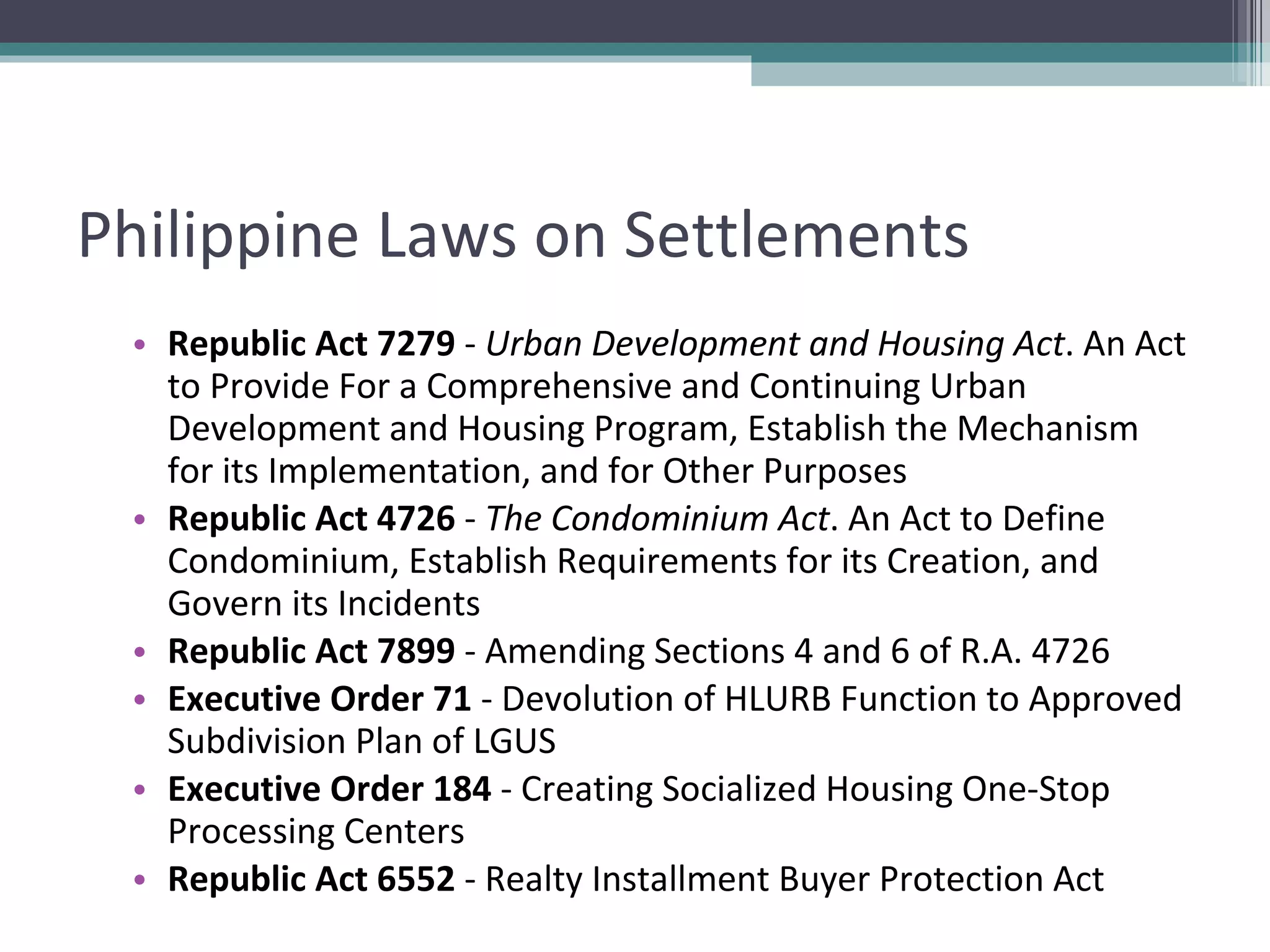 Philippine Laws on Settlements Republic Act 7279  -  Urban Development and Housing Act . An Act to Provide For a Comprehensive and Continuing Urban Development and Housing Program, Establish the Mechanism for its Implementation, and for Other Purposes Republic Act 4726  -  The Condominium Act . An Act to Define Condominium, Establish Requirements for its Creation, and Govern its Incidents Republic Act 7899  - Amending Sections 4 and 6 of R.A. 4726 Executive Order 71  - Devolution of HLURB Function to Approved Subdivision Plan of LGUS Executive Order 184  - Creating Socialized Housing One-Stop Processing Centers Republic Act 6552  - Realty Installment Buyer Protection Act 