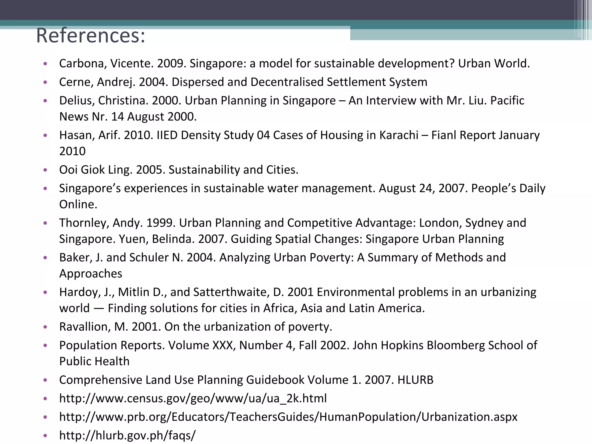 References: Carbona, Vicente. 2009. Singapore: a model for sustainable development? Urban World. Cerne, Andrej. 2004. Dispersed and Decentralised Settlement System Delius, Christina. 2000. Urban Planning in Singapore – An Interview with Mr. Liu. Pacific News Nr. 14 August 2000. Hasan, Arif. 2010. IIED Density Study 04 Cases of Housing in Karachi – Fianl Report January 2010 Ooi Giok Ling. 2005. Sustainability and Cities. Singapore’s experiences in sustainable water management. August 24, 2007. People’s Daily Online. Thornley, Andy. 1999. Urban Planning and Competitive Advantage: London, Sydney and Singapore. Yuen, Belinda. 2007. Guiding Spatial Changes: Singapore Urban Planning Baker, J. and Schuler N. 2004. Analyzing Urban Poverty: A Summary of Methods and Approaches Hardoy, J., Mitlin D., and Satterthwaite, D. 2001 Environmental problems in an urbanizing world — Finding solutions for cities in Africa, Asia and Latin America.  Ravallion, M. 2001. On the urbanization of poverty. Population Reports. Volume XXX, Number 4, Fall 2002. John Hopkins Bloomberg School of Public Health Comprehensive Land Use Planning Guidebook Volume 1. 2007. HLURB http://www.census.gov/geo/www/ua/ua_2k.html http://www.prb.org/Educators/TeachersGuides/HumanPopulation/Urbanization.aspx http://hlurb.gov.ph/faqs/ 