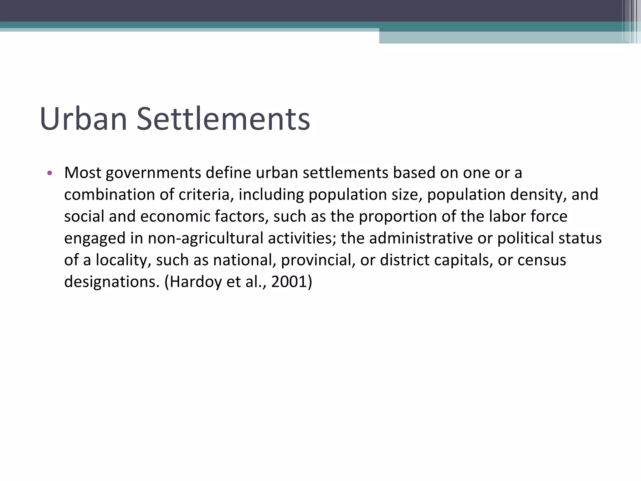 Urban Settlements Most governments define urban settlements based on one or a combination of criteria, including population size, population density, and social and economic factors, such as the proportion of the labor force engaged in non-agricultural activities; the administrative or political status of a locality, such as national, provincial, or district capitals, or census designations. (Hardoy et al., 2001) 