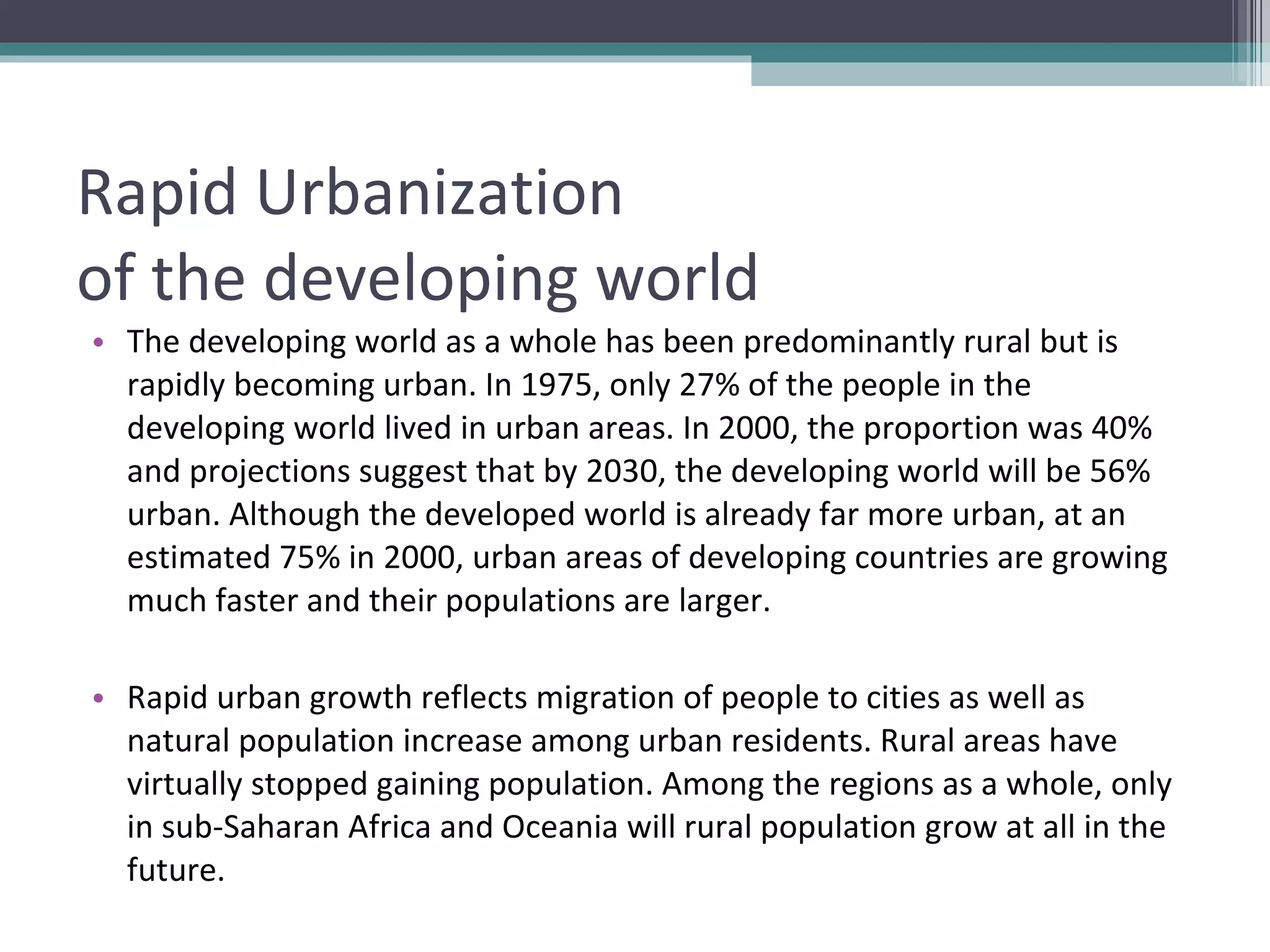 Rapid Urbanization  of the developing world The developing world as a whole has been predominantly rural but is rapidly becoming urban. In 1975, only 27% of the people in the developing world lived in urban areas. In 2000, the proportion was 40% and projections suggest that by 2030, the developing world will be 56% urban. Although the developed world is already far more urban, at an estimated 75% in 2000, urban areas of developing countries are growing much faster and their populations are larger. Rapid urban growth reflects migration of people to cities as well as natural population increase among urban residents. Rural areas have virtually stopped gaining population. Among the regions as a whole, only in sub-Saharan Africa and Oceania will rural population grow at all in the future. 