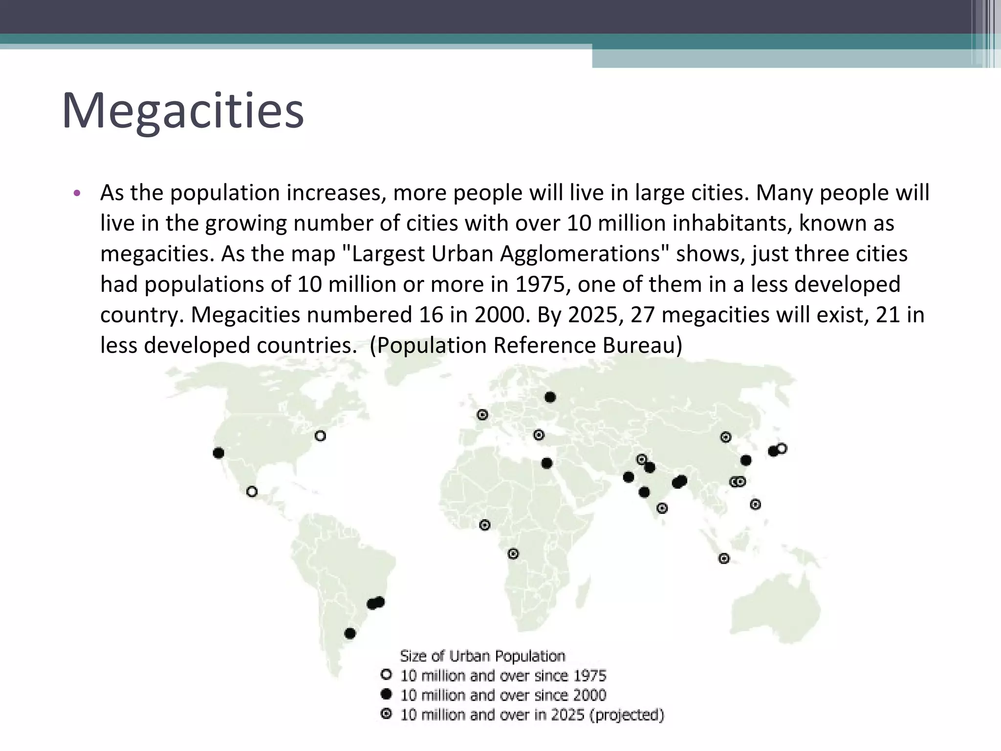Megacities As the population increases, more people will live in large cities. Many people will live in the growing number of cities with over 10 million inhabitants, known as megacities. As the map "Largest Urban Agglomerations" shows, just three cities had populations of 10 million or more in 1975, one of them in a less developed country. Megacities numbered 16 in 2000. By 2025, 27 megacities will exist, 21 in less developed countries.  (Population Reference Bureau) 