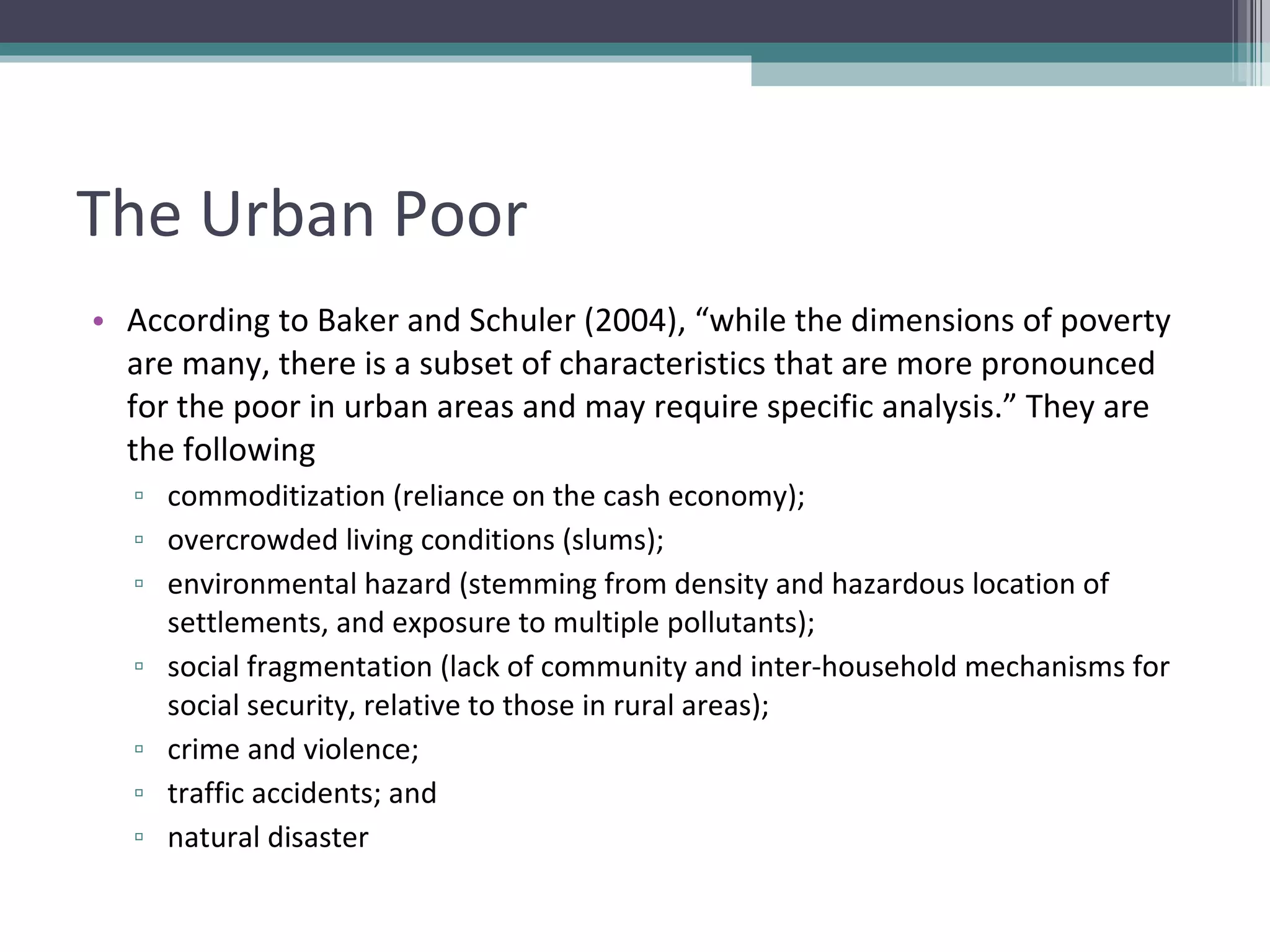 The Urban Poor According to Baker and Schuler (2004), “while the dimensions of poverty are many, there is a subset of characteristics that are more pronounced for the poor in urban areas and may require specific analysis.” They are the following commoditization (reliance on the cash economy); overcrowded living conditions (slums); environmental hazard (stemming from density and hazardous location of settlements, and exposure to multiple pollutants); social fragmentation (lack of community and inter-household mechanisms for social security, relative to those in rural areas); crime and violence; traffic accidents; and natural disaster 