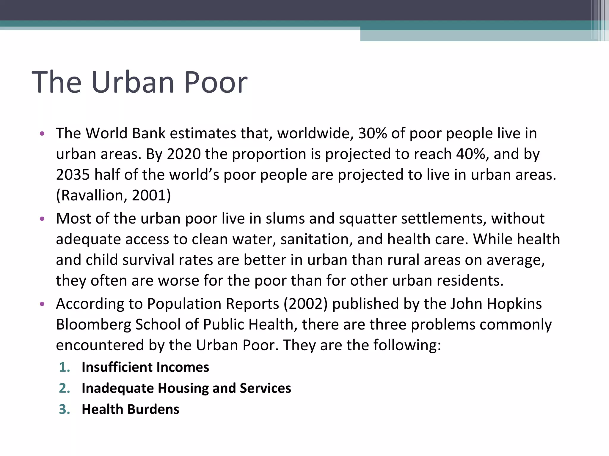 The Urban Poor The World Bank estimates that, worldwide, 30% of poor people live in urban areas. By 2020 the proportion is projected to reach 40%, and by 2035 half of the world’s poor people are projected to live in urban areas. (Ravallion, 2001) Most of the urban poor live in slums and squatter settlements, without adequate access to clean water, sanitation, and health care. While health and child survival rates are better in urban than rural areas on average, they often are worse for the poor than for other urban residents. According to Population Reports (2002) published by the John Hopkins Bloomberg School of Public Health, there are three problems commonly encountered by the Urban Poor. They are the following: Insufficient Incomes Inadequate Housing and Services Health Burdens 