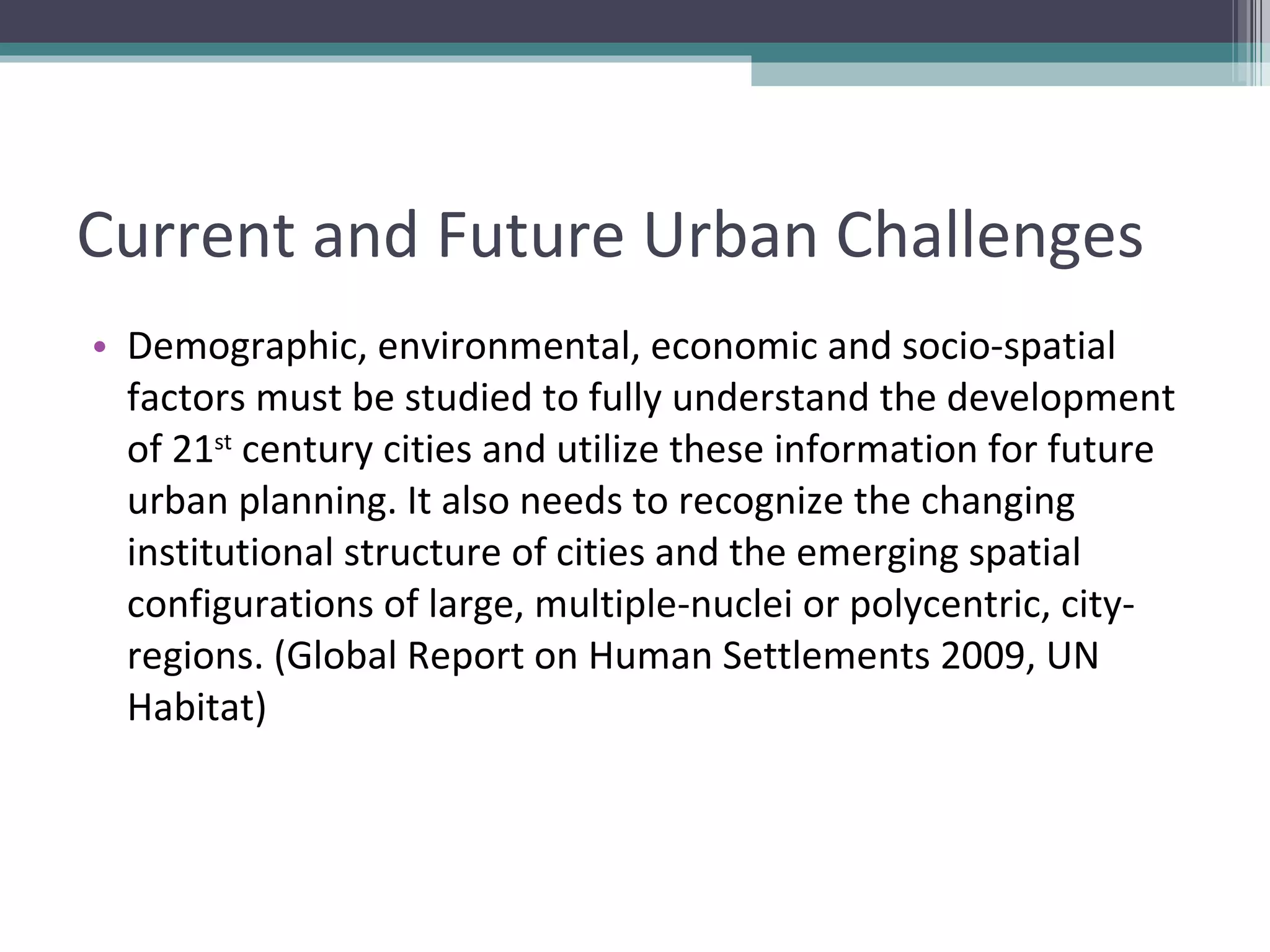 Current and Future Urban Challenges Demographic, environmental, economic and socio-spatial factors must be studied to fully understand the development of 21 st  century cities and utilize these information for future urban planning. It also needs to recognize the changing institutional structure of cities and the emerging spatial configurations of large, multiple-nuclei or polycentric, city-regions. (Global Report on Human Settlements 2009, UN Habitat) 
