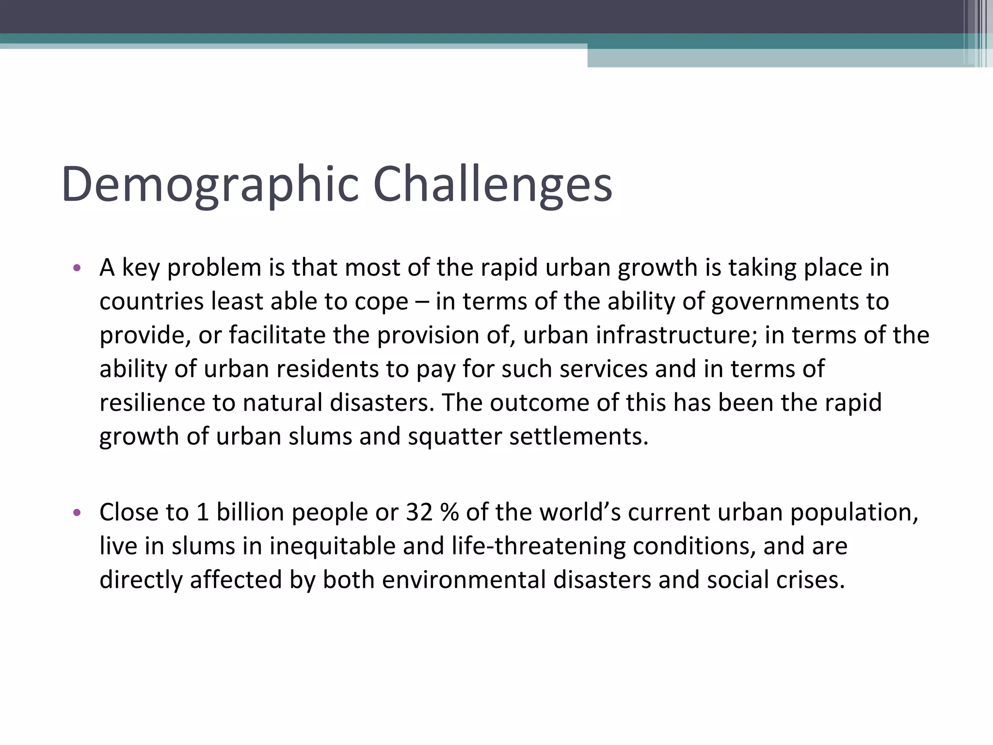Demographic Challenges A key problem is that most of the rapid urban growth is taking place in countries least able to cope – in terms of the ability of governments to provide, or facilitate the provision of, urban infrastructure; in terms of the ability of urban residents to pay for such services and in terms of resilience to natural disasters. The outcome of this has been the rapid growth of urban slums and squatter settlements. Close to 1 billion people or 32 % of the world’s current urban population, live in slums in inequitable and life-threatening conditions, and are directly affected by both environmental disasters and social crises. 
