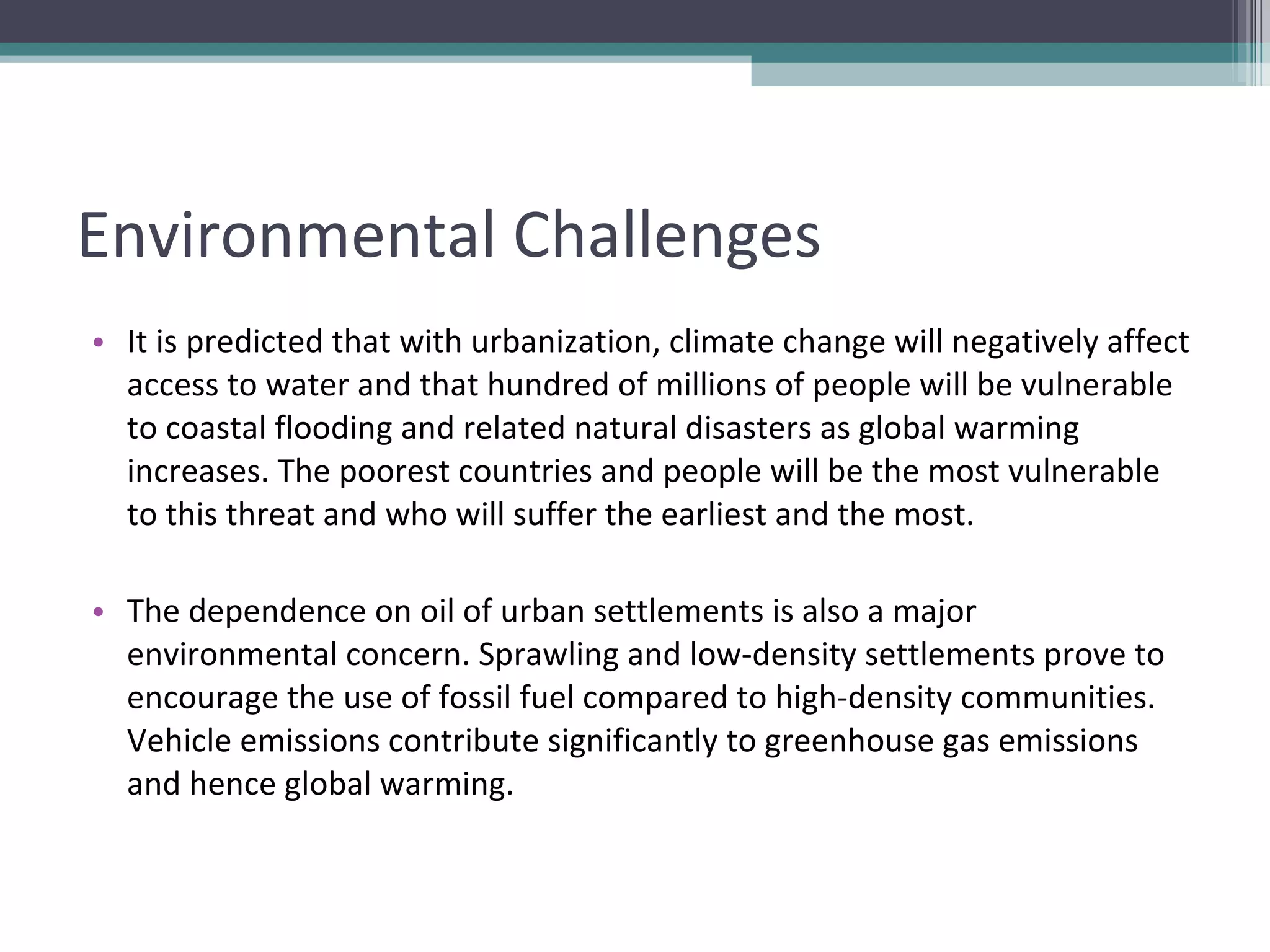 Environmental Challenges It is predicted that with urbanization, climate change will negatively affect access to water and that hundred of millions of people will be vulnerable to coastal flooding and related natural disasters as global warming increases. The poorest countries and people will be the most vulnerable to this threat and who will suffer the earliest and the most. The dependence on oil of urban settlements is also a major environmental concern. Sprawling and low-density settlements prove to encourage the use of fossil fuel compared to high-density communities. Vehicle emissions contribute significantly to greenhouse gas emissions and hence global warming. 