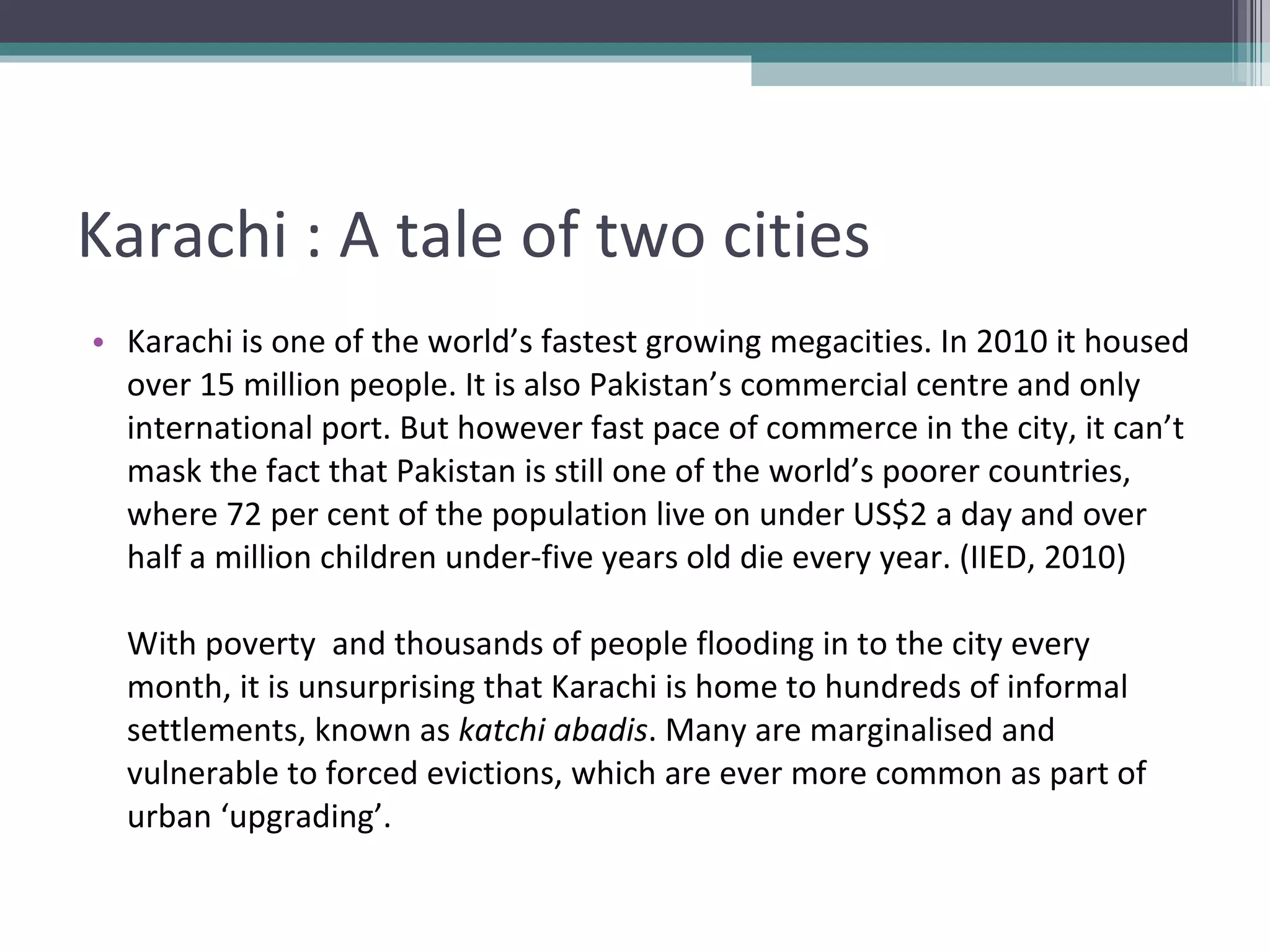 Karachi : A tale of two cities Karachi is one of the world’s fastest growing megacities. In 2010 it housed over 15 million people. It is also Pakistan’s commercial centre and only international port. But however fast pace of commerce in the city, it can’t mask the fact that Pakistan is still one of the world’s poorer countries, where 72 per cent of the population live on under US$2 a day and over half a million children under-five years old die every year. (IIED, 2010) With poverty  and thousands of people flooding in to the city every month, it is unsurprising that Karachi is home to hundreds of informal settlements, known as  katchi abadis . Many are marginalised and vulnerable to forced evictions, which are ever more common as part of urban ‘upgrading’. 