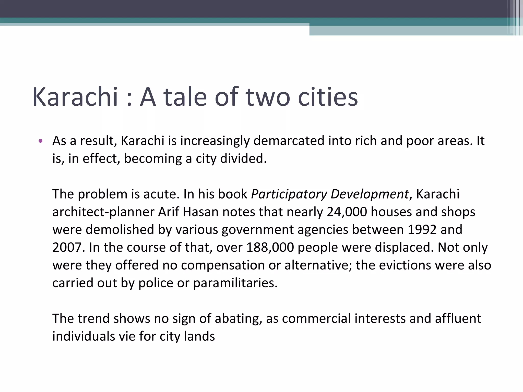 Karachi : A tale of two cities As a result, Karachi is increasingly demarcated into rich and poor areas. It is, in effect, becoming a city divided. The problem is acute. In his book  Participatory Development , Karachi architect-planner Arif Hasan notes that nearly 24,000 houses and shops were demolished by various government agencies between 1992 and 2007. In the course of that, over 188,000 people were displaced. Not only were they offered no compensation or alternative; the evictions were also carried out by police or paramilitaries. The trend shows no sign of abating, as commercial interests and affluent individuals vie for city lands 