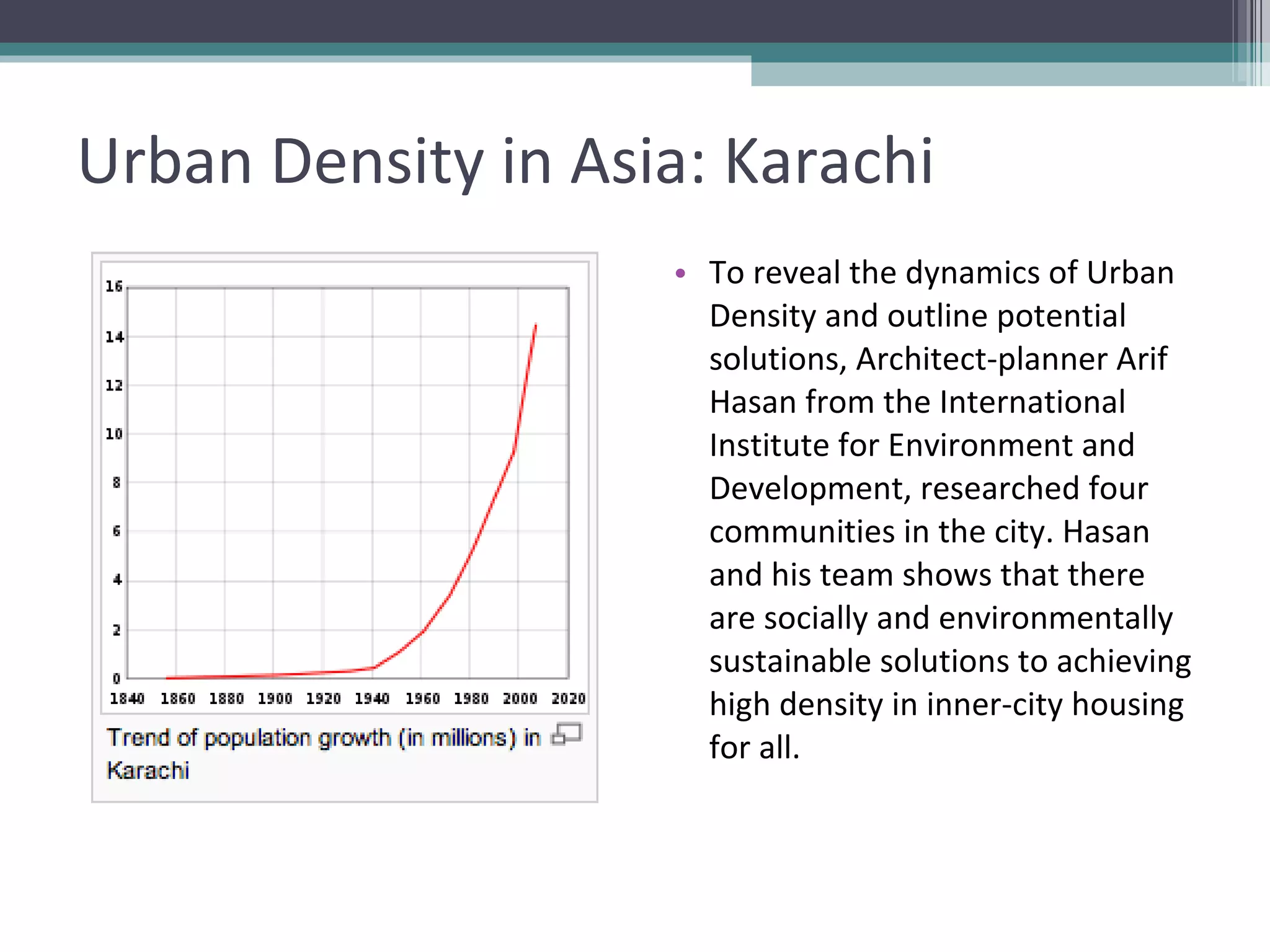 Urban Density in Asia: Karachi To reveal the dynamics of Urban Density and outline potential solutions, Architect-planner Arif Hasan from the International Institute for Environment and Development, researched four communities in the city. Hasan and his team shows that there are socially and environmentally sustainable solutions to achieving high density in inner-city housing for all. 