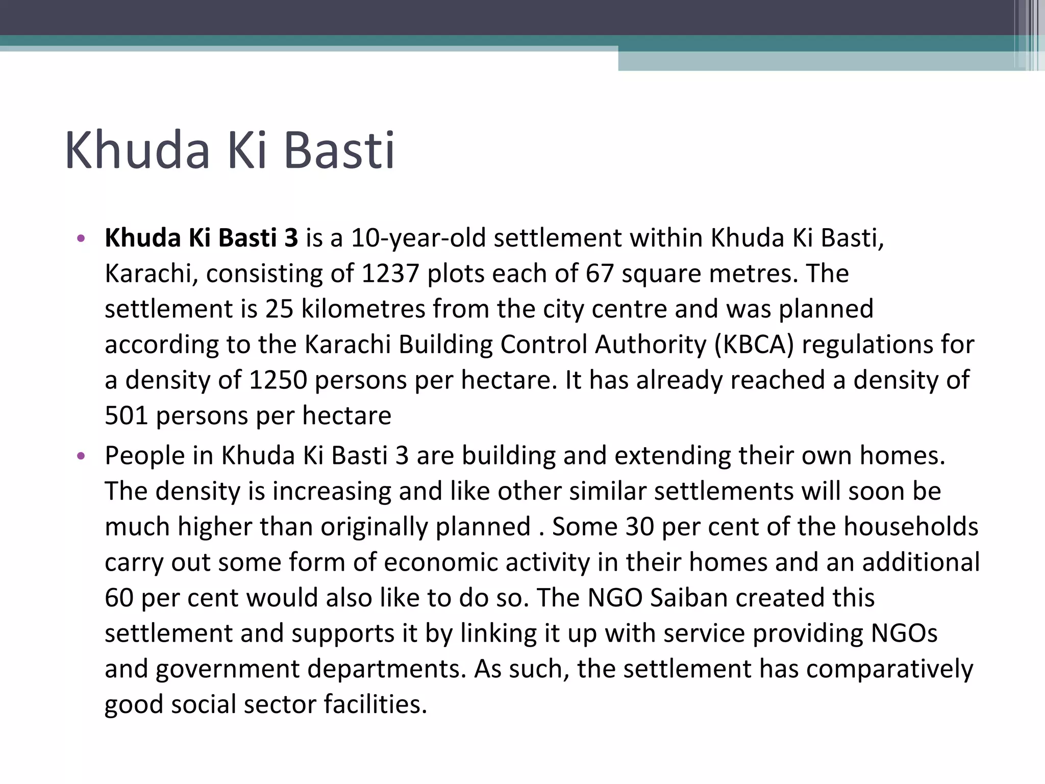 Khuda Ki Basti Khuda Ki Basti 3  is a 10-year-old settlement within Khuda Ki Basti, Karachi, consisting of 1237 plots each of 67 square metres. The settlement is 25 kilometres from the city centre and was planned according to the Karachi Building Control Authority (KBCA) regulations for a density of 1250 persons per hectare. It has already reached a density of 501 persons per hectare People in Khuda Ki Basti 3 are building and extending their own homes. The density is increasing and like other similar settlements will soon be much higher than originally planned . Some 30 per cent of the households carry out some form of economic activity in their homes and an additional 60 per cent would also like to do so. The NGO Saiban created this settlement and supports it by linking it up with service providing NGOs and government departments. As such, the settlement has comparatively good social sector facilities. 