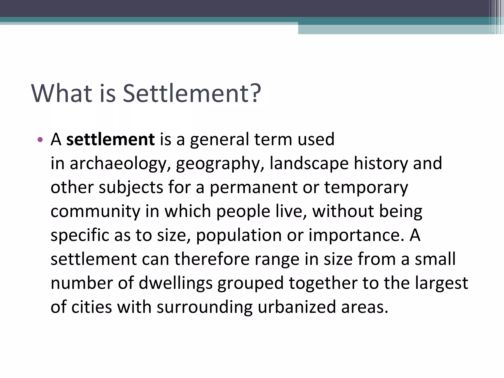 What is Settlement? A  settlement  is a general term used in archaeology, geography, landscape history and other subjects for a permanent or temporary community in which people live, without being specific as to size, population or importance. A settlement can therefore range in size from a small number of dwellings grouped together to the largest of cities with surrounding urbanized areas. 