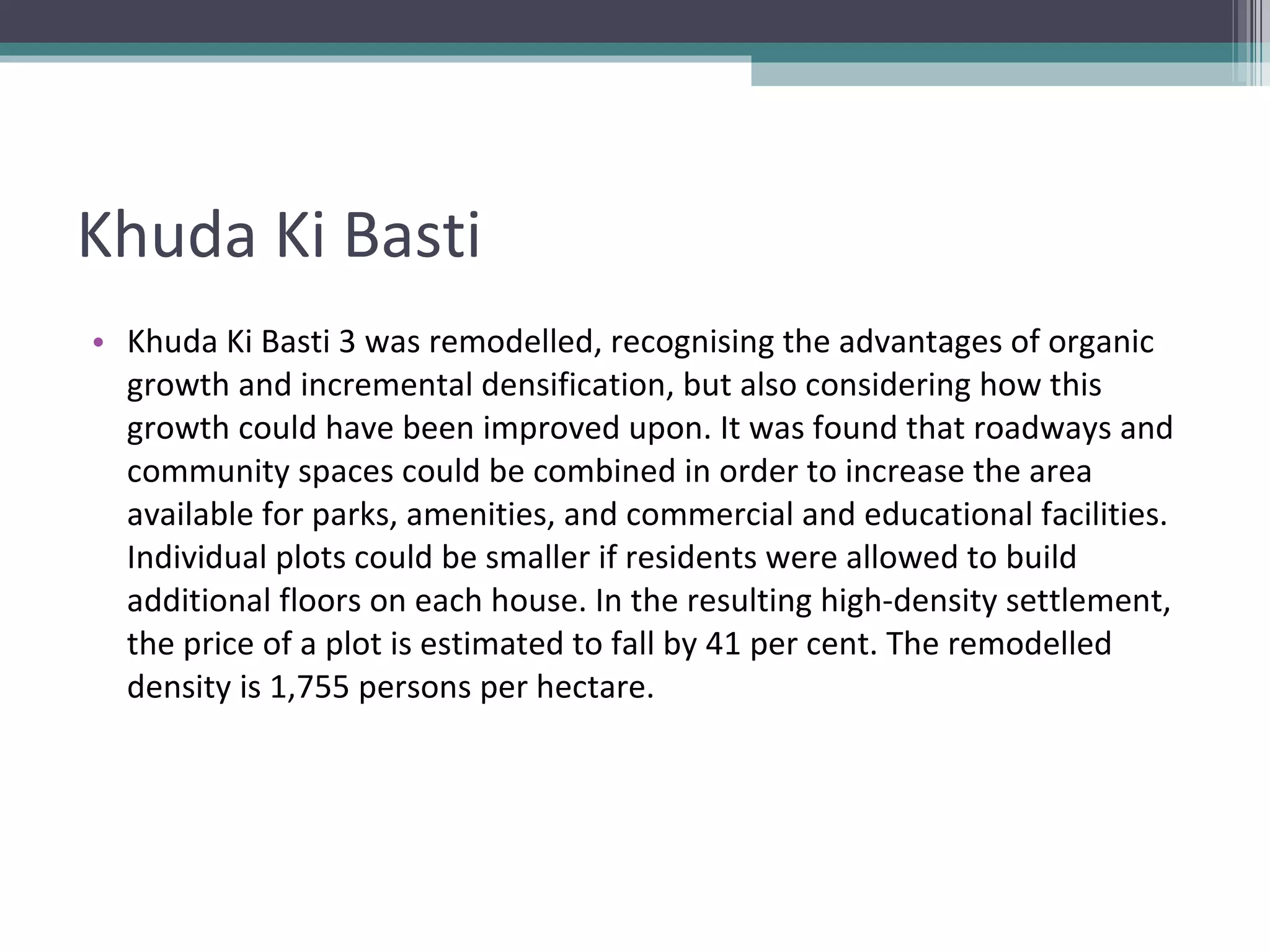 Khuda Ki Basti Khuda Ki Basti 3 was remodelled, recognising the advantages of organic growth and incremental densification, but also considering how this growth could have been improved upon. It was found that roadways and community spaces could be combined in order to increase the area available for parks, amenities, and commercial and educational facilities. Individual plots could be smaller if residents were allowed to build additional floors on each house. In the resulting high-density settlement, the price of a plot is estimated to fall by 41 per cent. The remodelled density is 1,755 persons per hectare.  