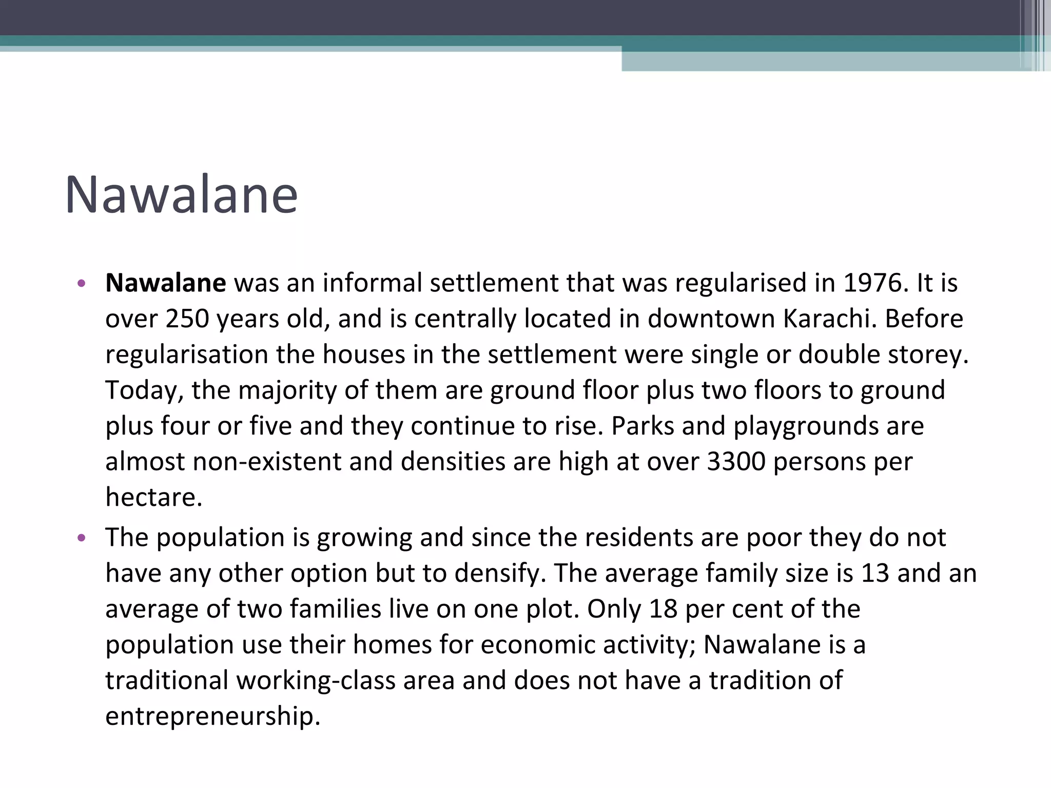 Nawalane Nawalane  was an informal settlement that was regularised in 1976. It is over 250 years old, and is centrally located in downtown Karachi. Before regularisation the houses in the settlement were single or double storey. Today, the majority of them are ground floor plus two floors to ground plus four or five and they continue to rise. Parks and playgrounds are almost non-existent and densities are high at over 3300 persons per hectare. The population is growing and since the residents are poor they do not have any other option but to densify. The average family size is 13 and an average of two families live on one plot. Only 18 per cent of the population use their homes for economic activity; Nawalane is a traditional working-class area and does not have a tradition of entrepreneurship. 