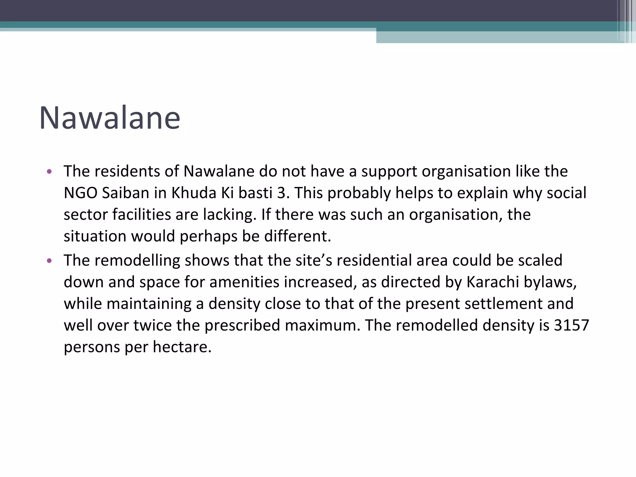 Nawalane The residents of Nawalane do not have a support organisation like the NGO Saiban in Khuda Ki basti 3. This probably helps to explain why social sector facilities are lacking. If there was such an organisation, the situation would perhaps be different. The remodelling shows that the site’s residential area could be scaled down and space for amenities increased, as directed by Karachi bylaws, while maintaining a density close to that of the present settlement and well over twice the prescribed maximum. The remodelled density is 3157 persons per hectare. 