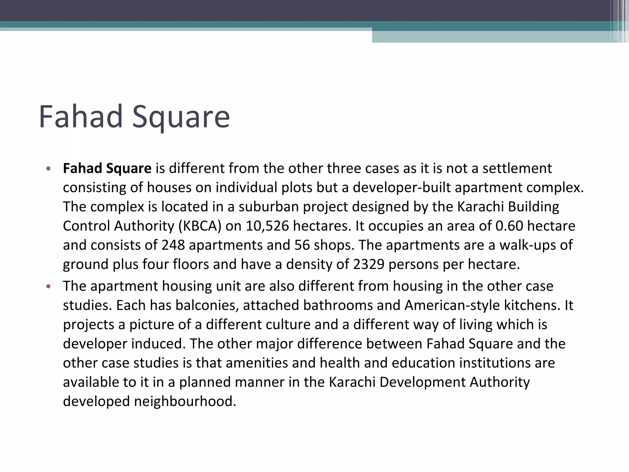 Fahad Square Fahad Square  is different from the other three cases as it is not a settlement consisting of houses on individual plots but a developer-built apartment complex. The complex is located in a suburban project designed by the Karachi Building Control Authority (KBCA) on 10,526 hectares. It occupies an area of 0.60 hectare and consists of 248 apartments and 56 shops. The apartments are a walk-ups of ground plus four floors and have a density of 2329 persons per hectare. The apartment housing unit are also different from housing in the other case studies. Each has balconies, attached bathrooms and American-style kitchens. It projects a picture of a different culture and a different way of living which is developer induced. The other major difference between Fahad Square and the other case studies is that amenities and health and education institutions are available to it in a planned manner in the Karachi Development Authority developed neighbourhood. 