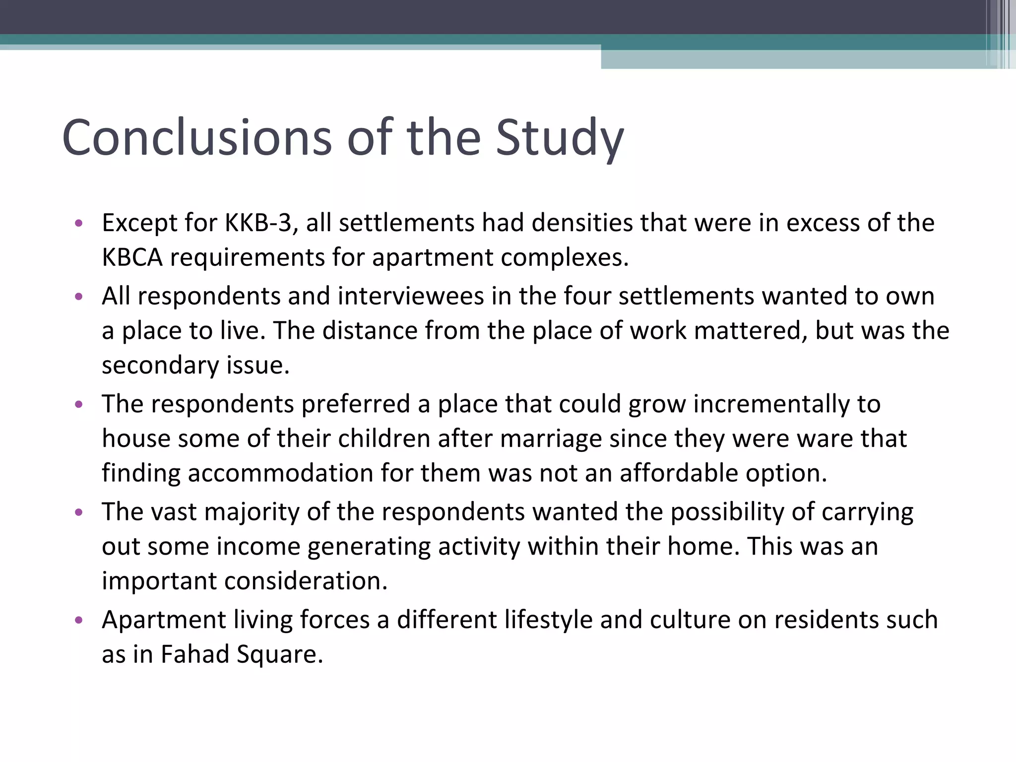 Conclusions of the Study Except for KKB-3, all settlements had densities that were in excess of the KBCA requirements for apartment complexes. All respondents and interviewees in the four settlements wanted to own a place to live. The distance from the place of work mattered, but was the secondary issue. The respondents preferred a place that could grow incrementally to house some of their children after marriage since they were ware that finding accommodation for them was not an affordable option. The vast majority of the respondents wanted the possibility of carrying out some income generating activity within their home. This was an important consideration. Apartment living forces a different lifestyle and culture on residents such as in Fahad Square. 