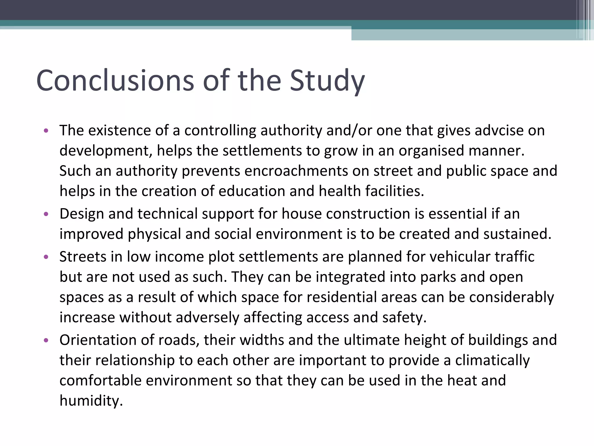 Conclusions of the Study The existence of a controlling authority and/or one that gives advcise on development, helps the settlements to grow in an organised manner. Such an authority prevents encroachments on street and public space and helps in the creation of education and health facilities. Design and technical support for house construction is essential if an improved physical and social environment is to be created and sustained. Streets in low income plot settlements are planned for vehicular traffic but are not used as such. They can be integrated into parks and open spaces as a result of which space for residential areas can be considerably increase without adversely affecting access and safety. Orientation of roads, their widths and the ultimate height of buildings and their relationship to each other are important to provide a climatically comfortable environment so that they can be used in the heat and humidity. 