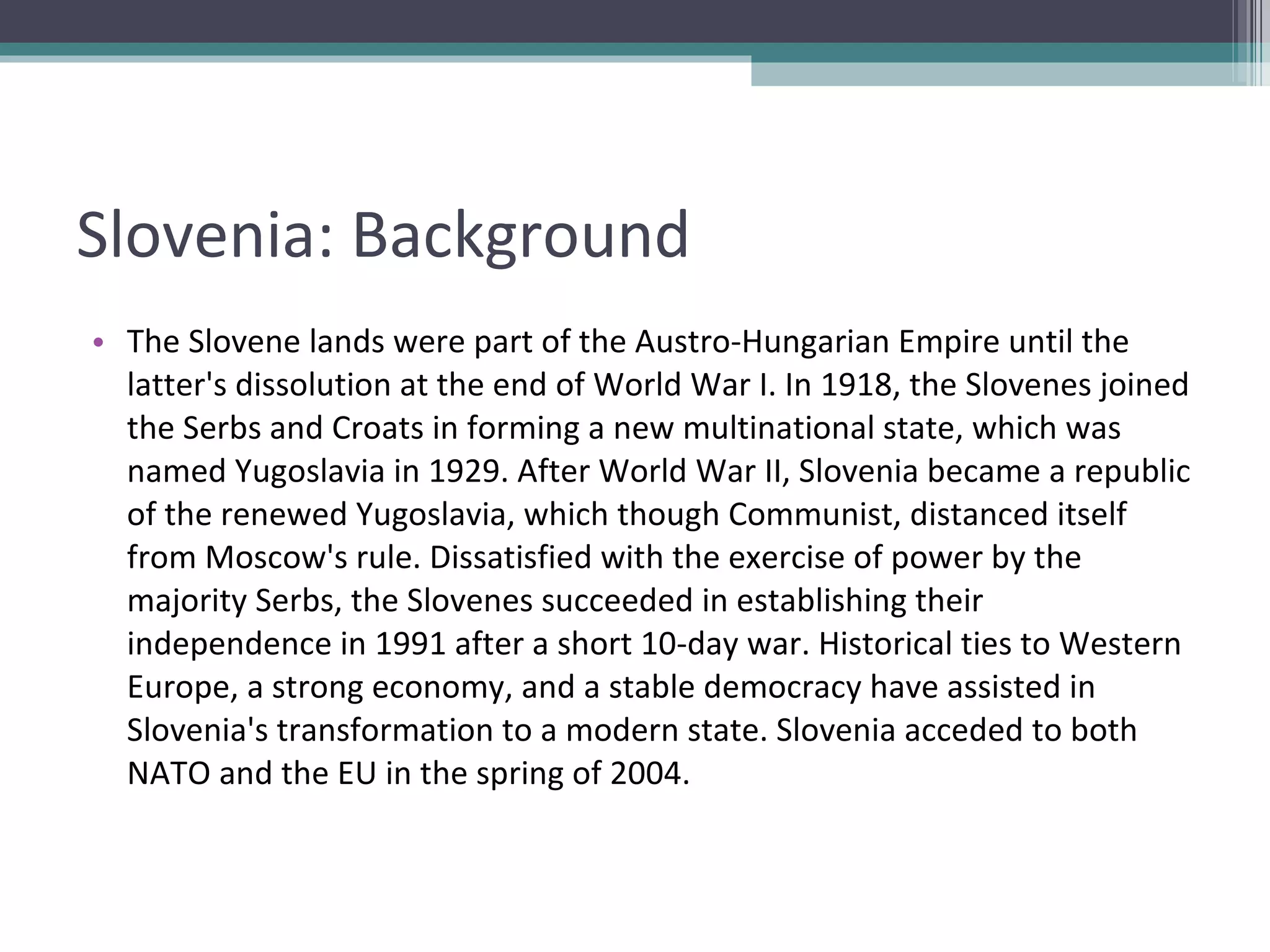 Slovenia: Background The Slovene lands were part of the Austro-Hungarian Empire until the latter's dissolution at the end of World War I. In 1918, the Slovenes joined the Serbs and Croats in forming a new multinational state, which was named Yugoslavia in 1929. After World War II, Slovenia became a republic of the renewed Yugoslavia, which though Communist, distanced itself from Moscow's rule. Dissatisfied with the exercise of power by the majority Serbs, the Slovenes succeeded in establishing their independence in 1991 after a short 10-day war. Historical ties to Western Europe, a strong economy, and a stable democracy have assisted in Slovenia's transformation to a modern state. Slovenia acceded to both NATO and the EU in the spring of 2004. 