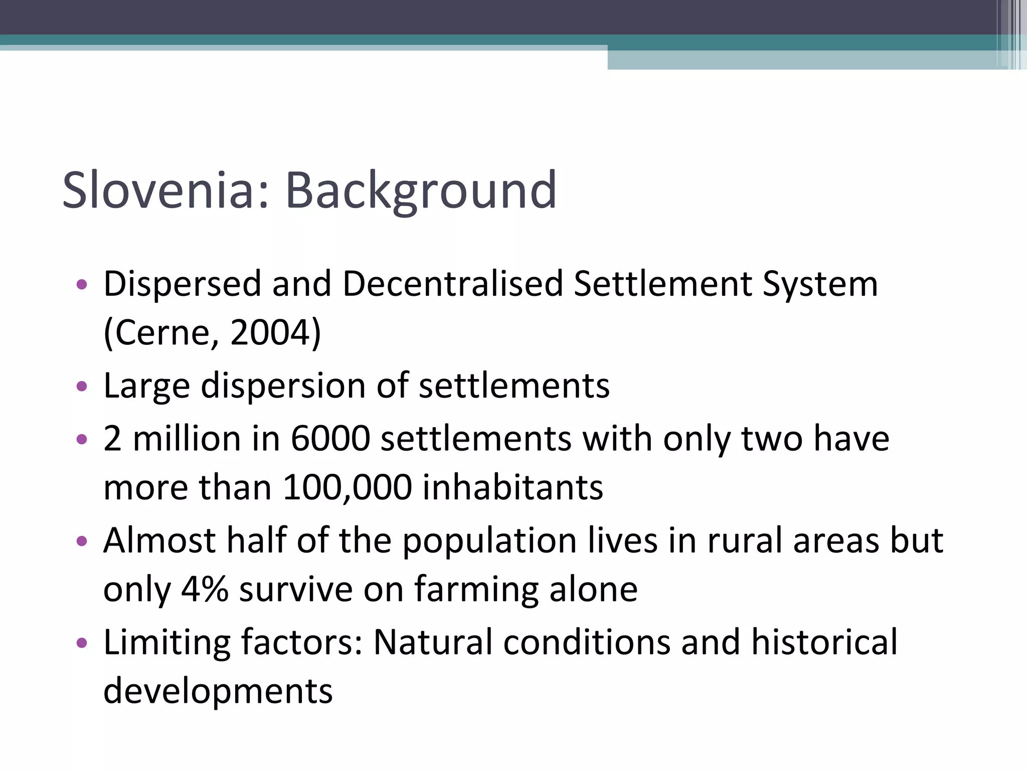 Slovenia: Background Dispersed and Decentralised Settlement System (Cerne, 2004) Large dispersion of settlements 2 million in 6000 settlements with only two have more than 100,000 inhabitants  Almost half of the population lives in rural areas but only 4% survive on farming alone Limiting factors: Natural conditions and historical developments 