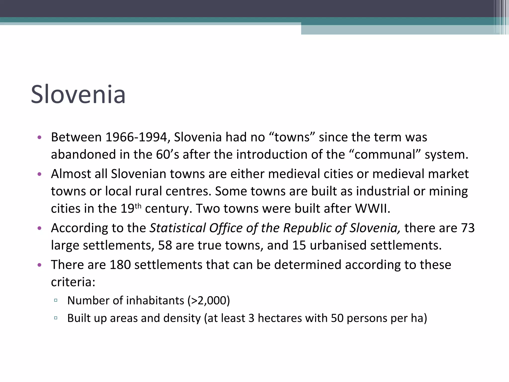 Slovenia Between 1966-1994, Slovenia had no “towns” since the term was abandoned in the 60’s after the introduction of the “communal” system. Almost all Slovenian towns are either medieval cities or medieval market towns or local rural centres. Some towns are built as industrial or mining cities in the 19 th  century. Two towns were built after WWII. According to the  Statistical Office of the Republic of Slovenia,  there are 73 large settlements, 58 are true towns, and 15 urbanised settlements. There are 180 settlements that can be determined according to these criteria: Number of inhabitants (>2,000) Built up areas and density (at least 3 hectares with 50 persons per ha) 