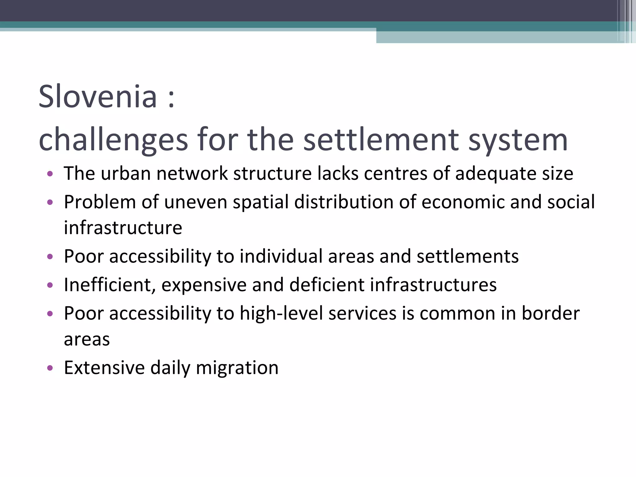 Slovenia :  challenges for the settlement system The urban network structure lacks centres of adequate size Problem of uneven spatial distribution of economic and social infrastructure Poor accessibility to individual areas and settlements Inefficient, expensive and deficient infrastructures Poor accessibility to high-level services is common in border areas Extensive daily migration 