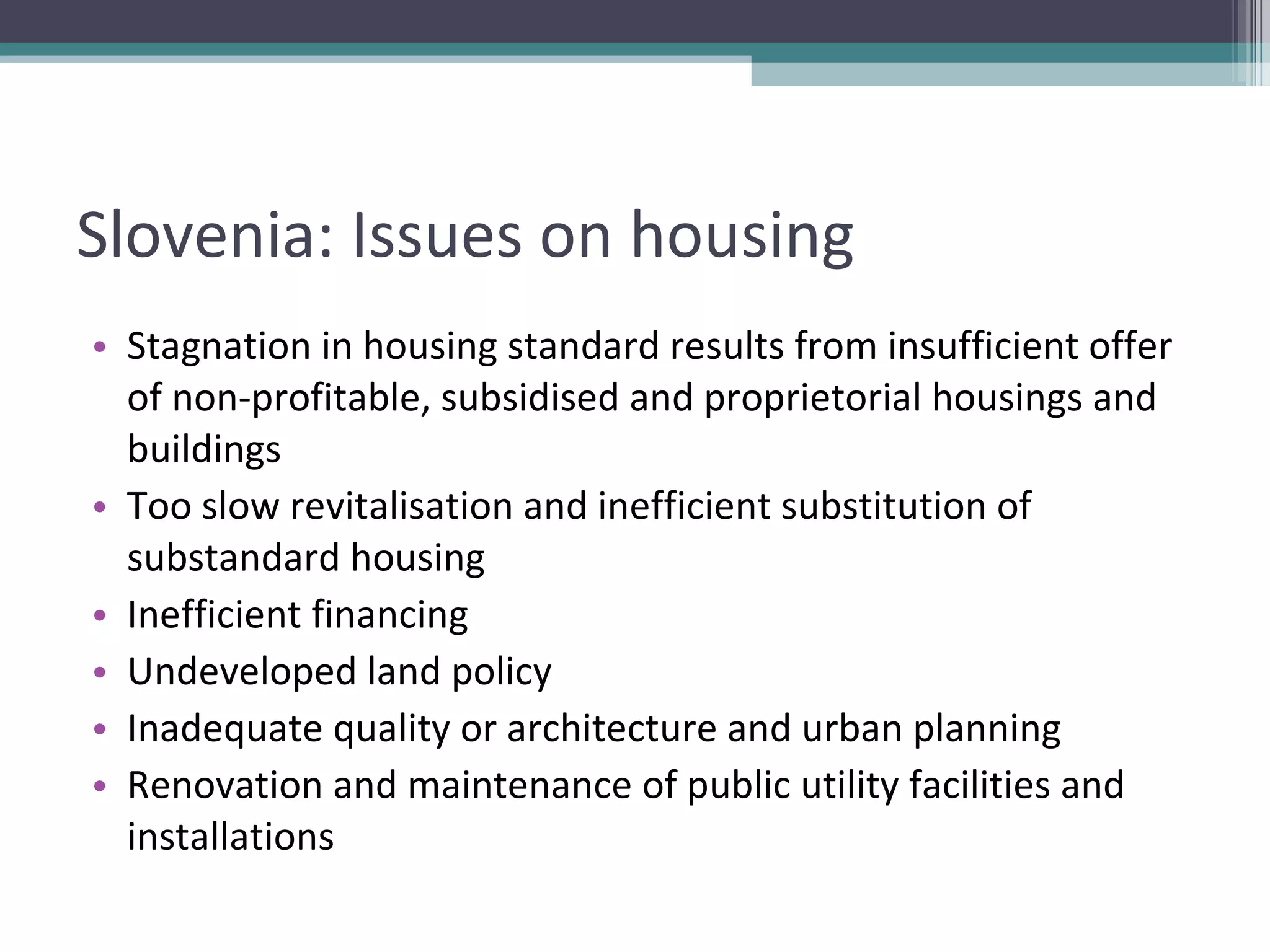 Slovenia: Issues on housing Stagnation in housing standard results from insufficient offer of non-profitable, subsidised and proprietorial housings and buildings Too slow revitalisation and inefficient substitution of substandard housing Inefficient financing Undeveloped land policy Inadequate quality or architecture and urban planning Renovation and maintenance of public utility facilities and installations 