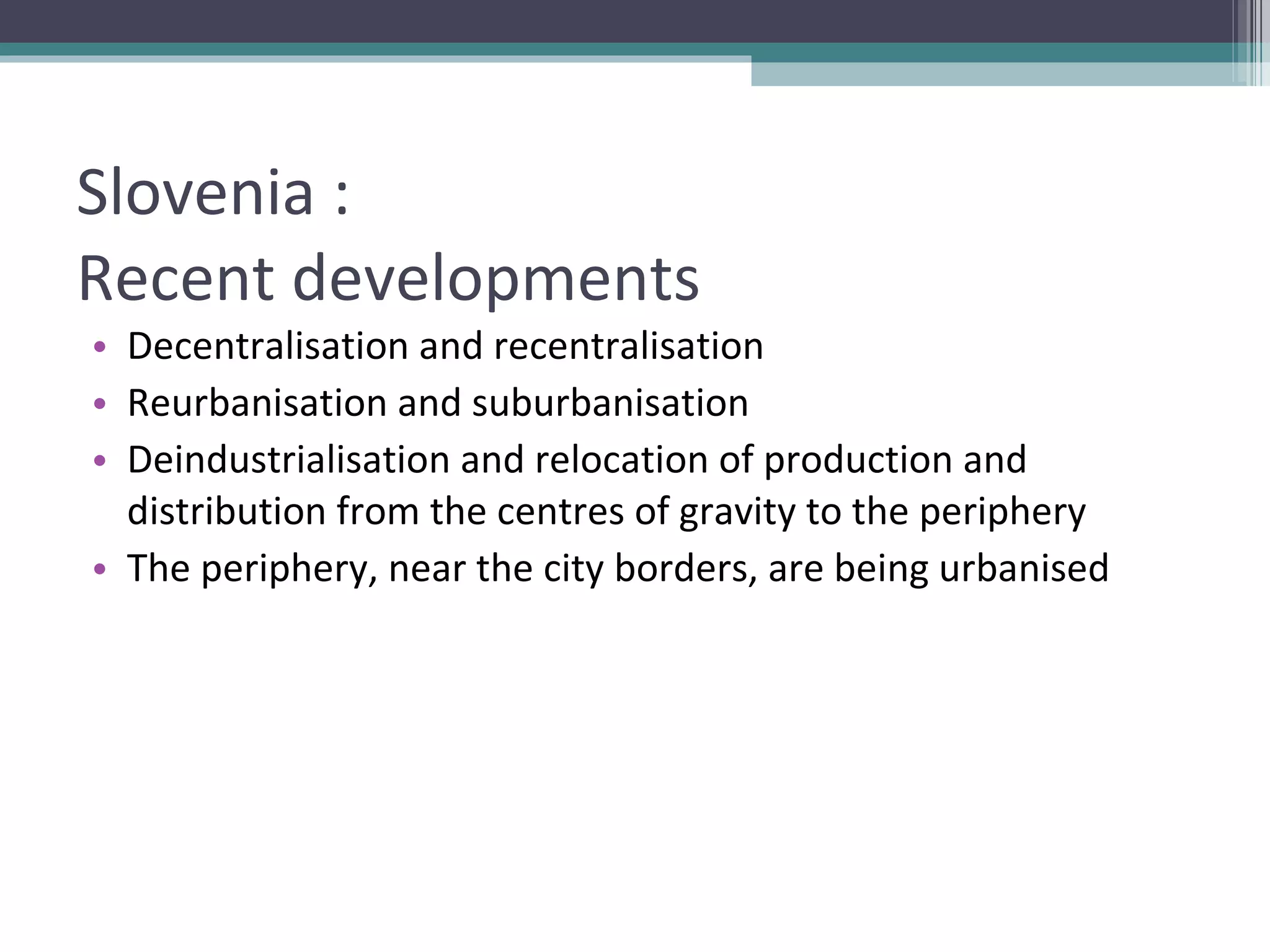 Slovenia :  Recent developments Decentralisation and recentralisation Reurbanisation and suburbanisation Deindustrialisation and relocation of production and distribution from the centres of gravity to the periphery The periphery, near the city borders, are being urbanised 