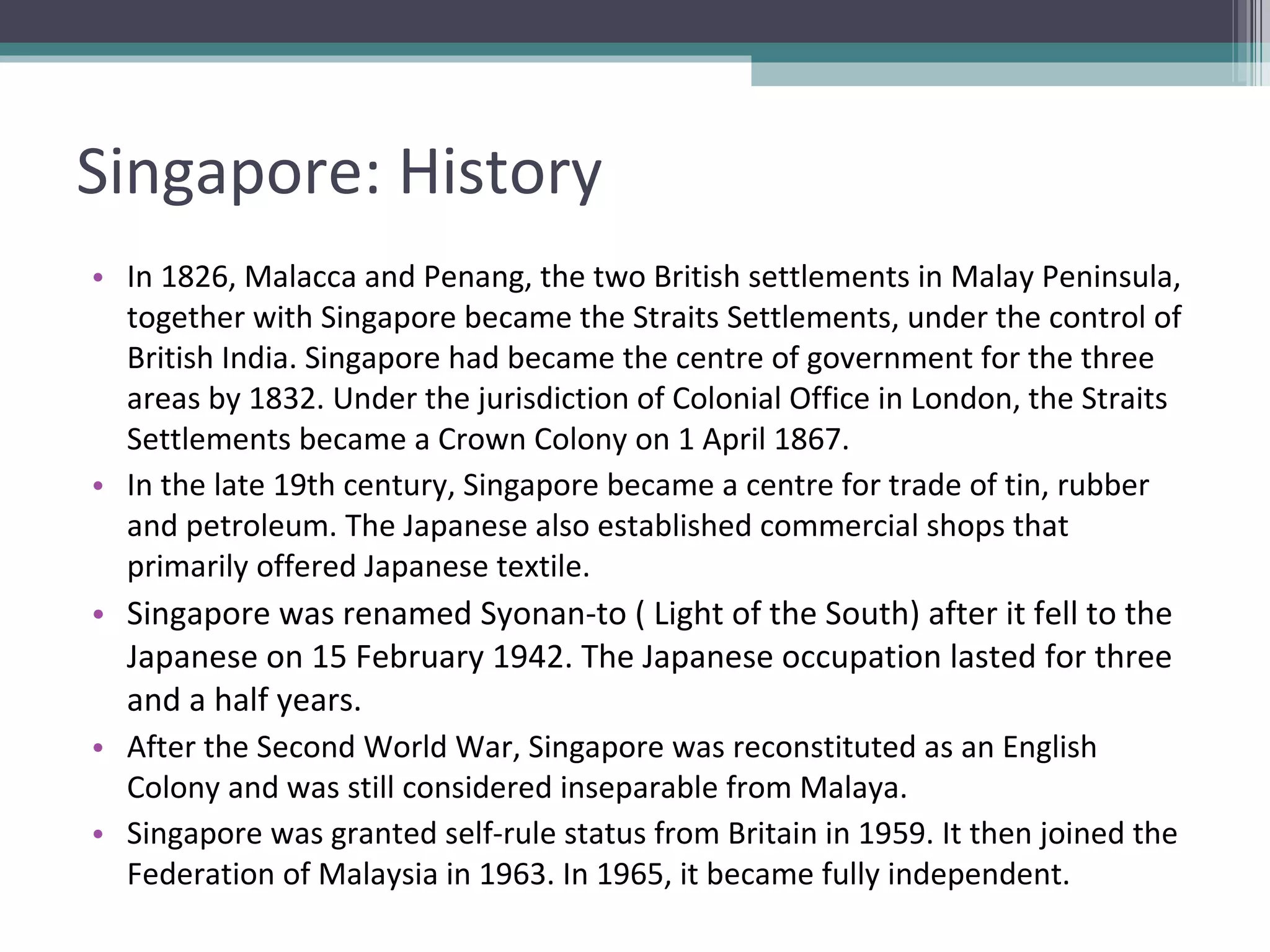 Singapore: History In 1826, Malacca and Penang, the two British settlements in Malay Peninsula, together with Singapore became the Straits Settlements, under the control of British India. Singapore had became the centre of government for the three areas by 1832. Under the jurisdiction of Colonial Office in London, the Straits Settlements became a Crown Colony on 1 April 1867.  In the late 19th century, Singapore became a centre for trade of tin, rubber and petroleum. The Japanese also established commercial shops that primarily offered Japanese textile.  Singapore was renamed Syonan-to ( Light of the South) after it fell to the Japanese on 15 February 1942. The Japanese occupation lasted for three and a half years.  After the Second World War, Singapore was reconstituted as an English Colony and was still considered inseparable from Malaya.  Singapore was granted self-rule status from Britain in 1959. It then joined the Federation of Malaysia in 1963. In 1965, it became fully independent. 