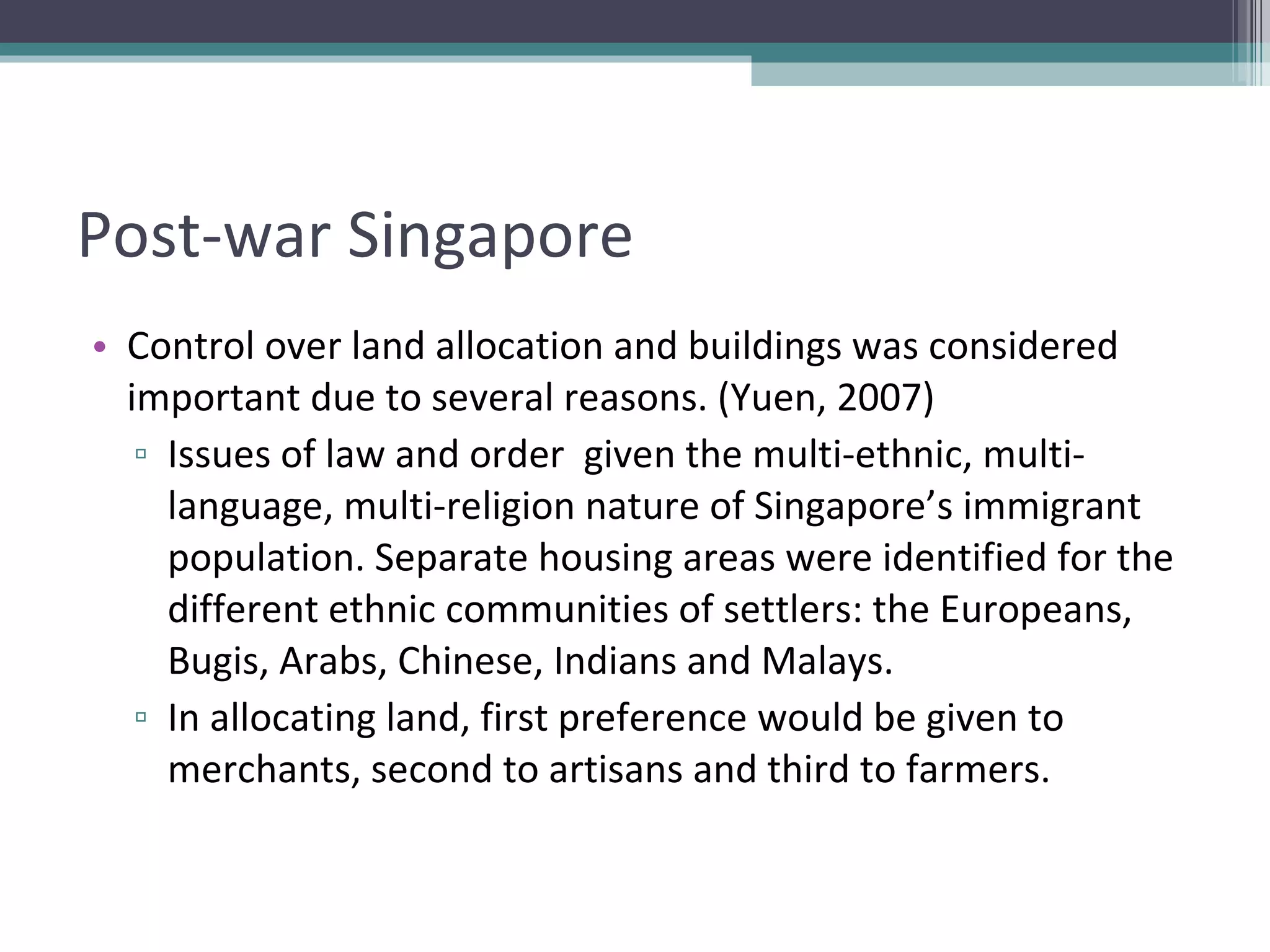 Post-war Singapore Control over land allocation and buildings was considered important due to several reasons. (Yuen, 2007) Issues of law and order  given the multi-ethnic, multi-language, multi-religion nature of Singapore’s immigrant population. Separate housing areas were identified for the different ethnic communities of settlers: the Europeans, Bugis, Arabs, Chinese, Indians and Malays.  In allocating land, first preference would be given to merchants, second to artisans and third to farmers. 