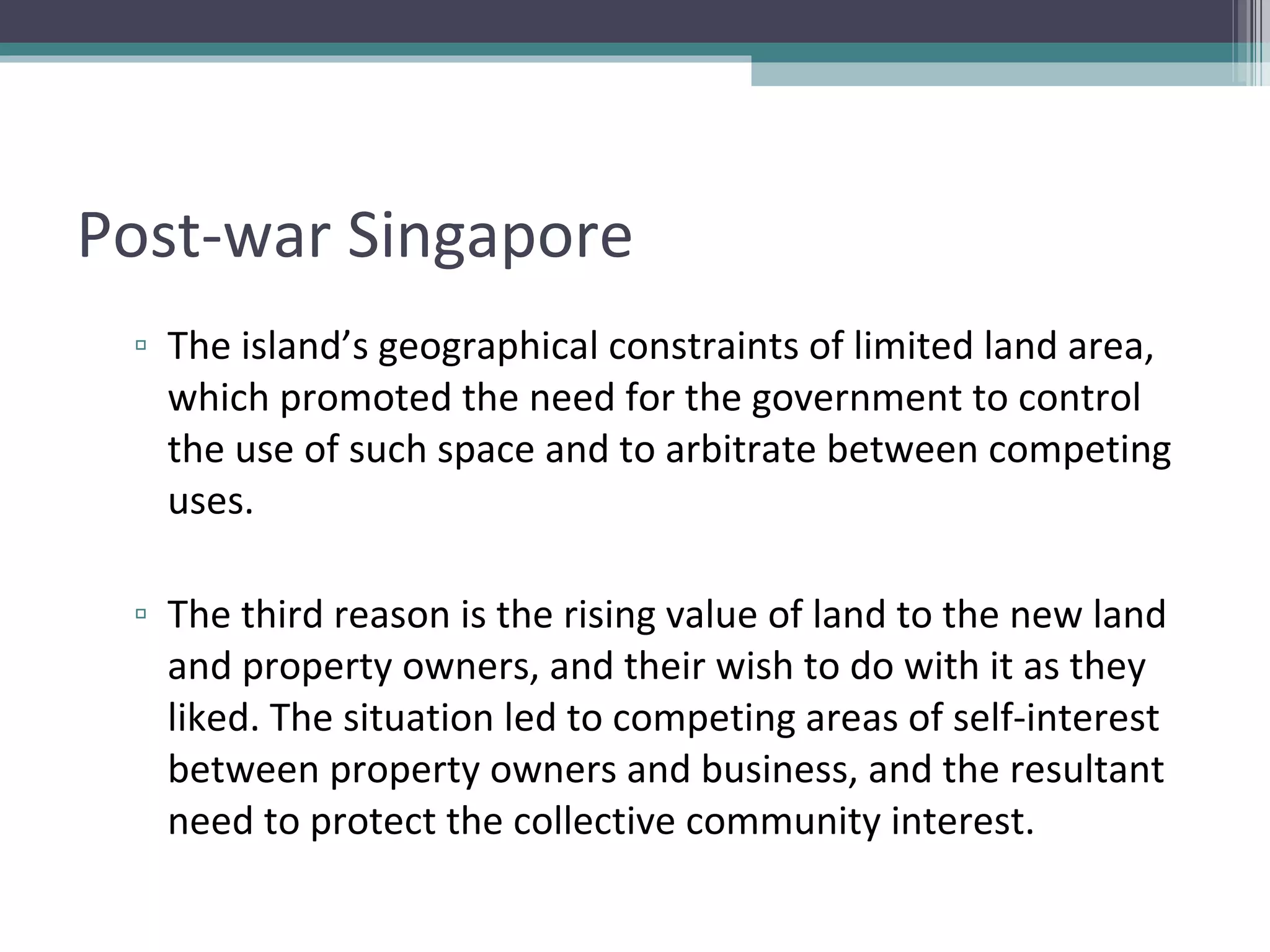 Post-war Singapore The island’s geographical constraints of limited land area, which promoted the need for the government to control the use of such space and to arbitrate between competing uses. The third reason is the rising value of land to the new land and property owners, and their wish to do with it as they liked. The situation led to competing areas of self-interest between property owners and business, and the resultant need to protect the collective community interest. 