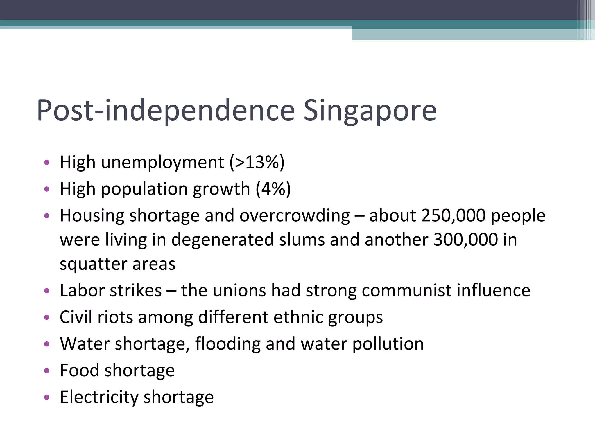Post-independence Singapore High unemployment (>13%) High population growth (4%) Housing shortage and overcrowding – about 250,000 people were living in degenerated slums and another 300,000 in squatter areas Labor strikes – the unions had strong communist influence Civil riots among different ethnic groups Water shortage, flooding and water pollution Food shortage Electricity shortage 