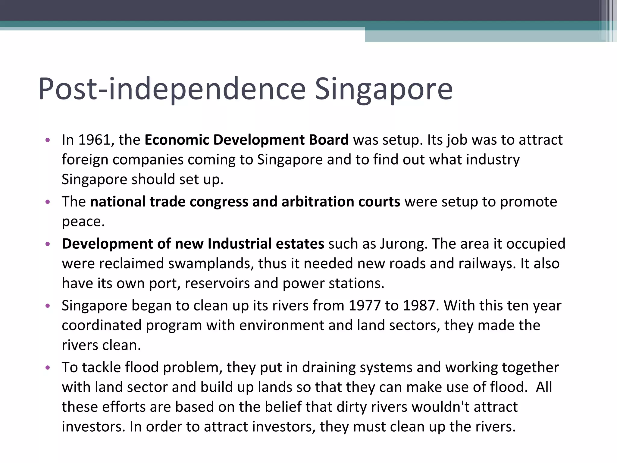 Post-independence Singapore In 1961, the  Economic Development Board  was setup. Its job was to attract foreign companies coming to Singapore and to find out what industry Singapore should set up. The  national trade congress and arbitration courts  were setup to promote peace. Development of new Industrial estates  such as Jurong. The area it occupied were reclaimed swamplands, thus it needed new roads and railways. It also have its own port, reservoirs and power stations. Singapore began to clean up its rivers from 1977 to 1987. With this ten year coordinated program with environment and land sectors, they made the rivers clean.  To tackle flood problem, they put in draining systems and working together with land sector and build up lands so that they can make use of flood.  All these efforts are based on the belief that dirty rivers wouldn't attract investors. In order to attract investors, they must clean up the rivers.  