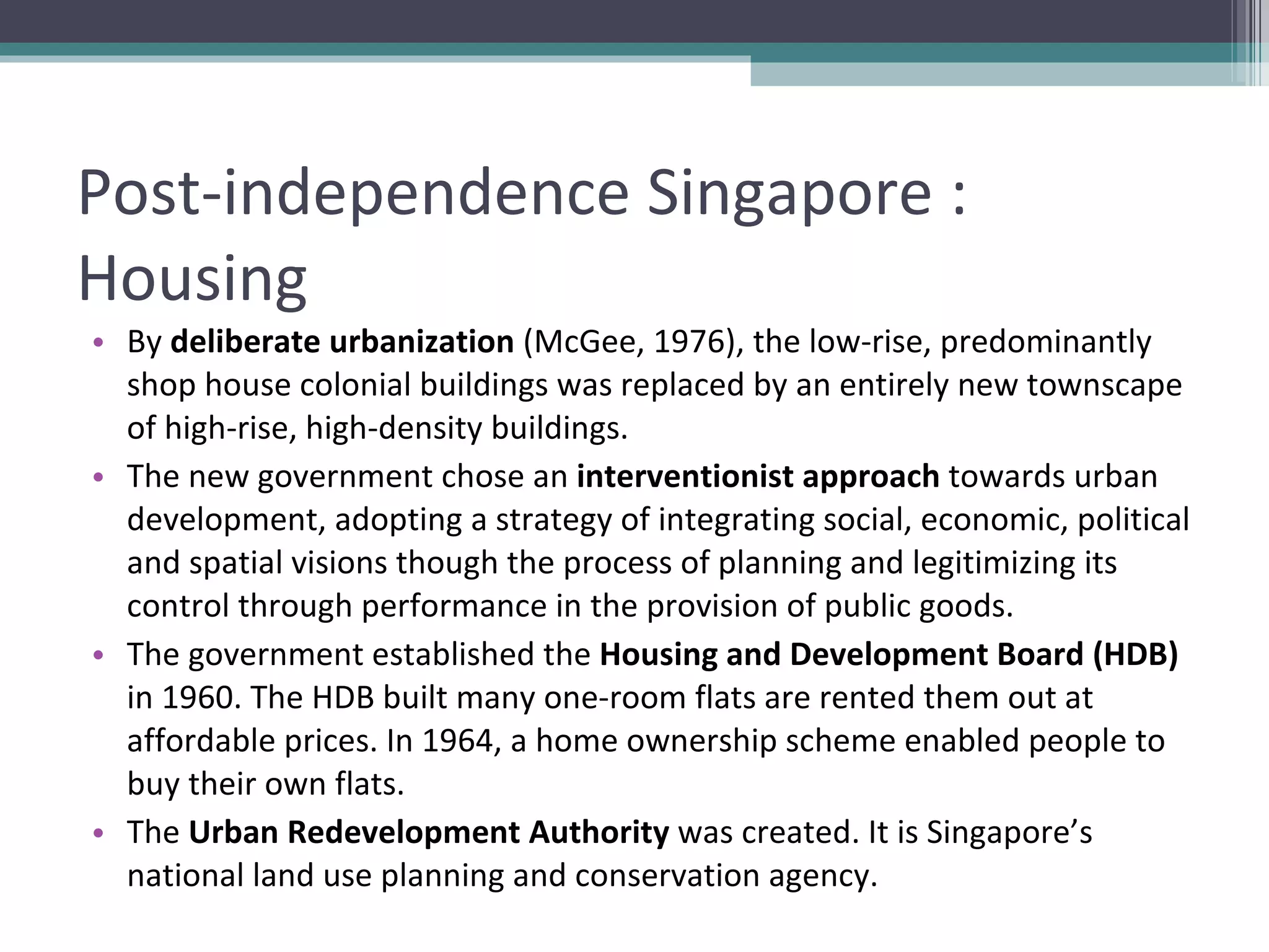 Post-independence Singapore : Housing By  deliberate urbanization  (McGee, 1976), the low-rise, predominantly shop house colonial buildings was replaced by an entirely new townscape of high-rise, high-density buildings.  The new government chose an  interventionist approach  towards urban development, adopting a strategy of integrating social, economic, political and spatial visions though the process of planning and legitimizing its control through performance in the provision of public goods. The government established the  Housing and Development Board (HDB)  in 1960. The HDB built many one-room flats are rented them out at affordable prices. In 1964, a home ownership scheme enabled people to buy their own flats. The  Urban Redevelopment Authority  was created. It is Singapore’s national land use planning and conservation agency. 