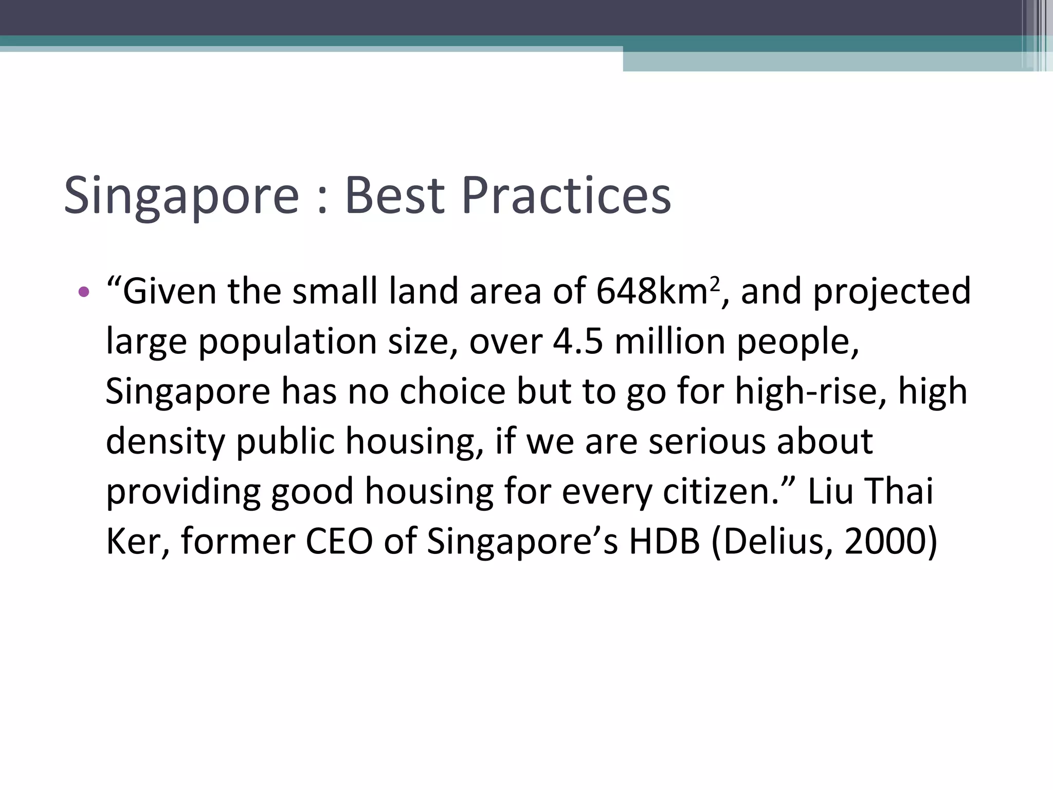 Singapore : Best Practices “ Given the small land area of 648km 2 , and projected large population size, over 4.5 million people, Singapore has no choice but to go for high-rise, high density public housing, if we are serious about providing good housing for every citizen.” Liu Thai Ker, former CEO of Singapore’s HDB (Delius, 2000) 