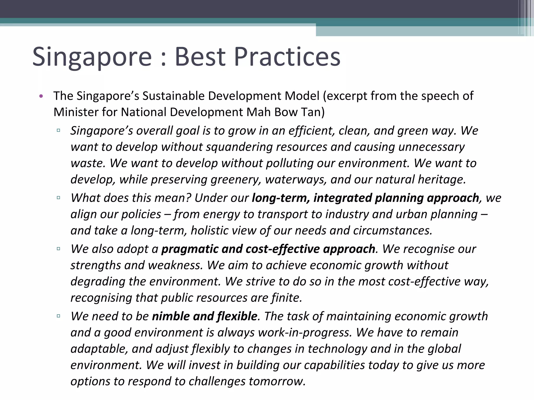Singapore : Best Practices The Singapore’s Sustainable Development Model (excerpt from the speech of Minister for National Development Mah Bow Tan) Singapore’s overall goal is to grow in an efficient, clean, and green way. We want to develop without squandering resources and causing unnecessary waste. We want to develop without polluting our environment. We want to develop, while preserving greenery, waterways, and our natural heritage. What does this mean? Under our  long-term, integrated planning approach , we align our policies – from energy to transport to industry and urban planning – and take a long-term, holistic view of our needs and circumstances. We also adopt a  pragmatic and cost-effective approach . We recognise our strengths and weakness. We aim to achieve economic growth without degrading the environment. We strive to do so in the most cost-effective way, recognising that public resources are finite. We need to be  nimble and flexible . The task of maintaining economic growth and a good environment is always work-in-progress. We have to remain adaptable, and adjust flexibly to changes in technology and in the global environment. We will invest in building our capabilities today to give us more options to respond to challenges tomorrow. 