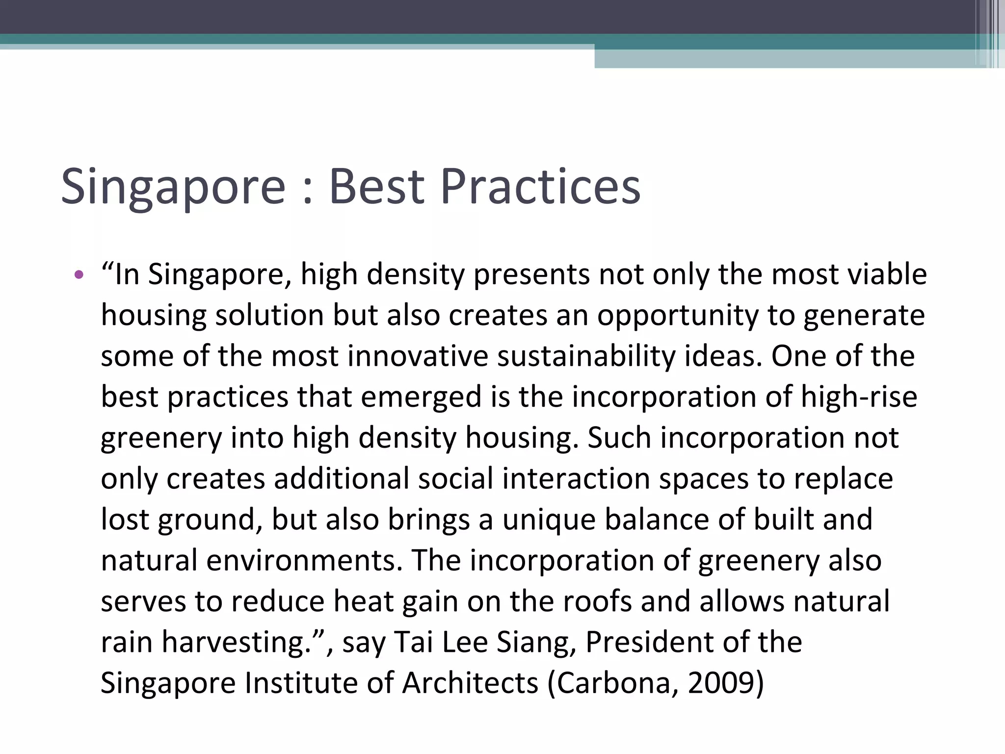 Singapore : Best Practices “ In Singapore, high density presents not only the most viable housing solution but also creates an opportunity to generate some of the most innovative sustainability ideas. One of the best practices that emerged is the incorporation of high-rise greenery into high density housing. Such incorporation not only creates additional social interaction spaces to replace lost ground, but also brings a unique balance of built and natural environments. The incorporation of greenery also serves to reduce heat gain on the roofs and allows natural rain harvesting.”, say Tai Lee Siang, President of the Singapore Institute of Architects (Carbona, 2009) 