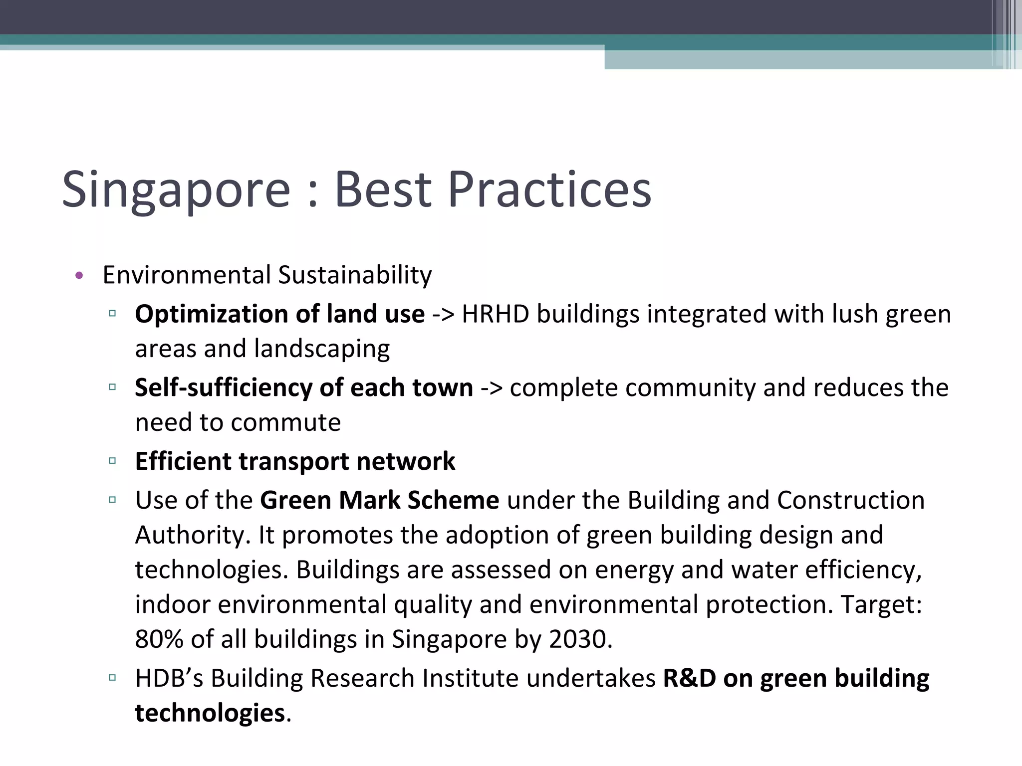 Singapore : Best Practices Environmental Sustainability Optimization of land use  -> HRHD buildings integrated with lush green areas and landscaping Self-sufficiency of each town  -> complete community and reduces the need to commute Efficient transport network Use of the  Green Mark Scheme  under the Building and Construction Authority. It promotes the adoption of green building design and technologies. Buildings are assessed on energy and water efficiency, indoor environmental quality and environmental protection. Target: 80% of all buildings in Singapore by 2030. HDB’s Building Research Institute undertakes  R&D on green building technologies . 