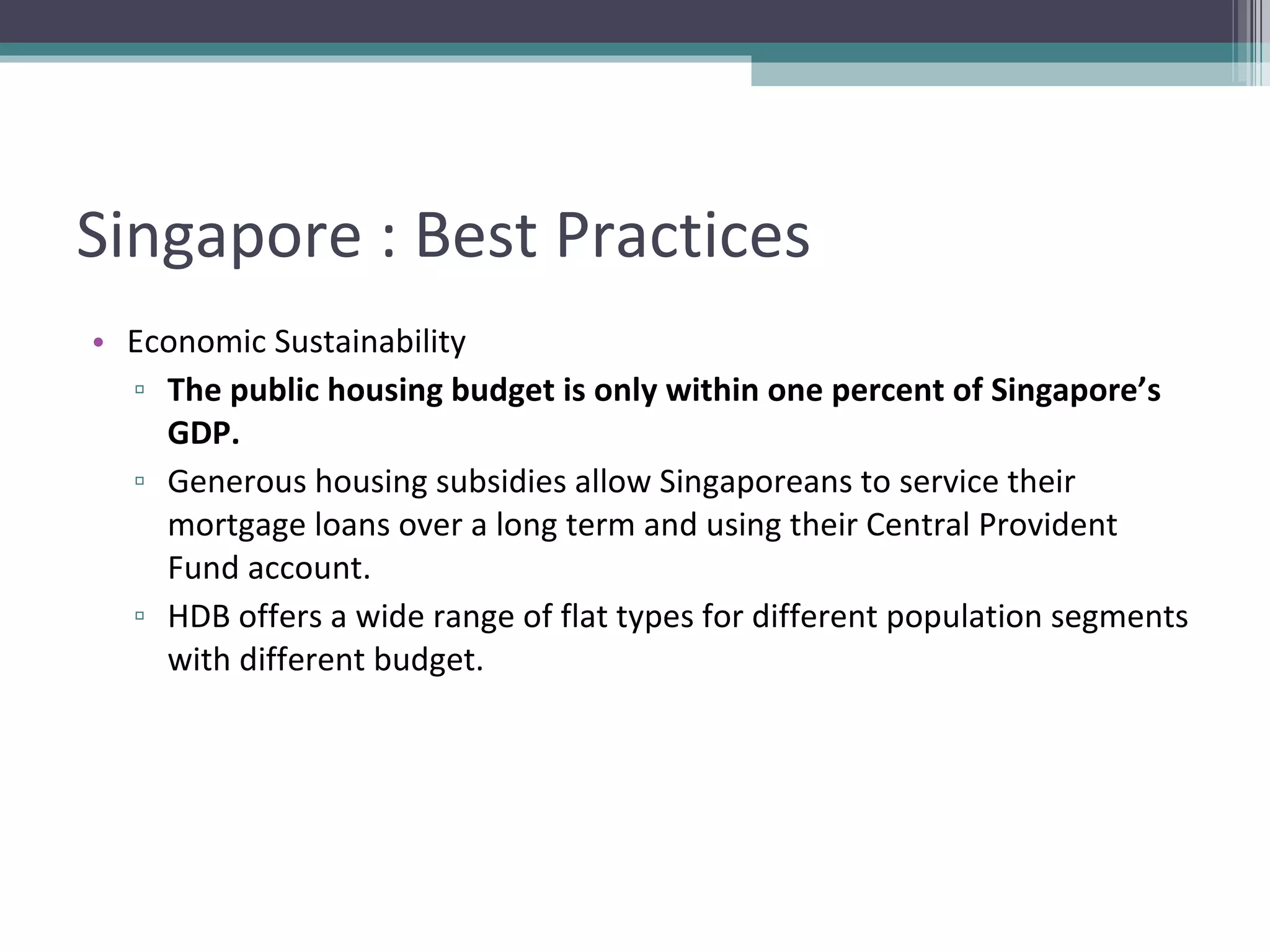Singapore : Best Practices Economic Sustainability The public housing budget is only within one percent of Singapore’s GDP. Generous housing subsidies allow Singaporeans to service their mortgage loans over a long term and using their Central Provident Fund account. HDB offers a wide range of flat types for different population segments with different budget. 