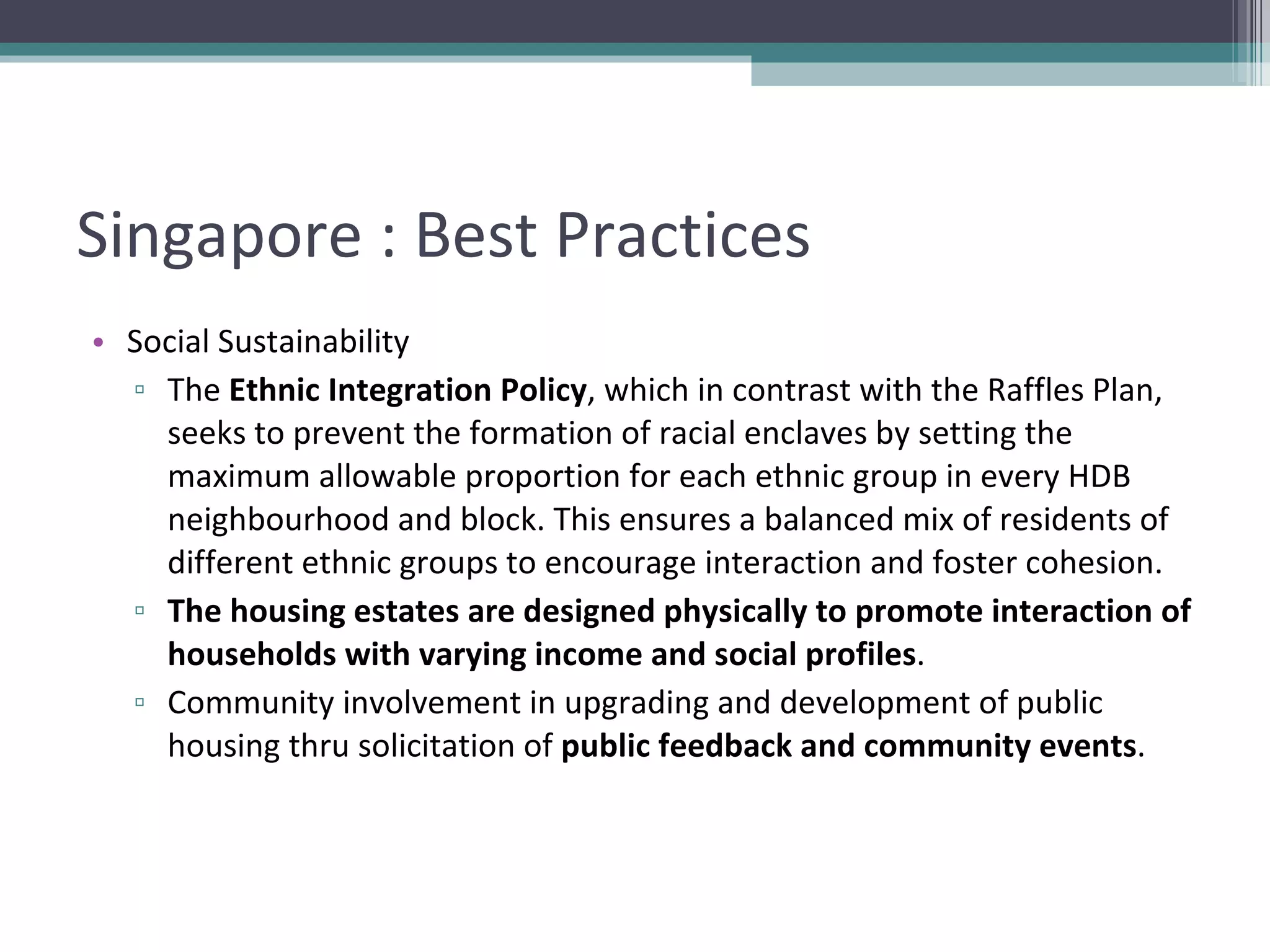 Singapore : Best Practices Social Sustainability The  Ethnic Integration Policy , which in contrast with the Raffles Plan, seeks to prevent the formation of racial enclaves by setting the maximum allowable proportion for each ethnic group in every HDB neighbourhood and block. This ensures a balanced mix of residents of different ethnic groups to encourage interaction and foster cohesion. The housing estates are designed physically to promote interaction of households with varying income and social profiles . Community involvement in upgrading and development of public housing thru solicitation of  public feedback and community events . 
